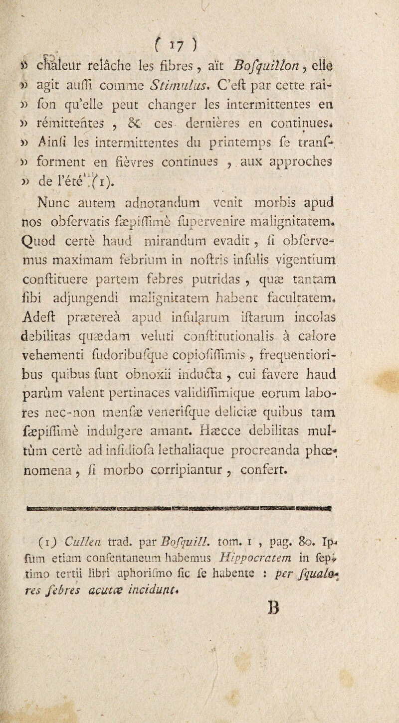 » chaleur reiacne les fibres, ait Bofquillon, elle » agit anili comme Stimulus. C’eft par cette rai- tj fon quelle peut changer les intermittentes en » remittentes , So ces dernieres en continues* ' ¥ Ainfi les intermittentes du printemps fe tranf- » forment en rlevres continues ,. aux approches » de 1’ete^fi). Nunc autem adnotandum Venit morbis apud nos obfervatis faepiilime fupervenire malignitatem* Quod certe haud mirandum evadit 5 II obferve- mus maximam febrium in nolitis infulis vigentium confutuere partem febres putridas , quae tantam ilbi adjungendi malignitatem habent facultatem* Adelf praeterea apud infularum diarum incolas debilitas quaedam velati conftitutionalis a calore vehementi fudoribufque copiofifimis, frequentiori- bus quibus funt obnoxii iridu&a , cui favere haud parum valent pertinaces validifimique eorum labo¬ res nec-non menfae venerifque deliciae quibus tam faepiflime indulgere amant. Haecce debilitas mul¬ tum certe ad infidiofa lethaliaque procreanda phoe« nomena, ii morbo corripiantur 3 confert. {i) Cullea trad. par Bofquill. tom. i , pag. 80. Ip- futn etiam confentaneum habemus Hippocratem in fep> timo tertii libri aphorifmo fic fe habente : per fqualo* res febres acutae incidunt* B