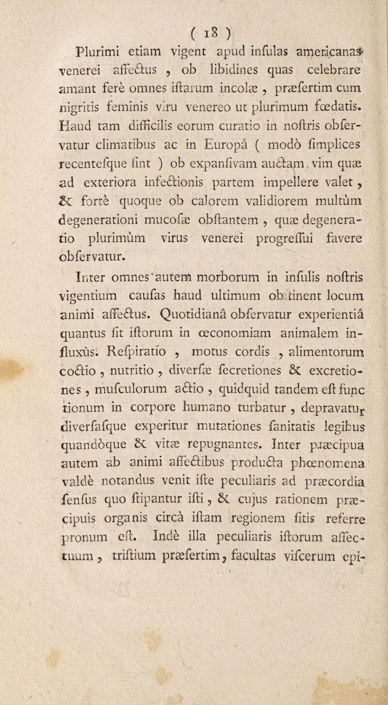 Plurimi etiam vigent apud infulas arpericana^ venerei affedlus , ob libidines quas celebrare amant fere omnes illarum incolas , praefertim cum nigritis feminis vim venereo ut plurimum foedatis. Haud tam difficilis eorum curatio in noflris ob fer¬ vatur climatibus ac in Europa ( modo limplices recentefque iint ) ob expaniivam audiam, vim quae ad exteriora infeftionis partem impellere valet ? & forte quoque ob calorem validiorem multum degenerationi mucofae obflantem , quae degenera¬ tio plurimum virus venerei progreffui favere ob fervatur. Inter omnes ‘autenft morborum in infulis noflris vigentium caufas haud ultimum ob tinent locum animi affedlus. Quotidiana obfervatur experientia quantus iit illorum in oeconomiam animalem in¬ fluxus. Refpiratio , motus cordis , alimentorum codtio 9 nutritio 9 diverfae fecretiones 6c excretio- nes 9 mufculorum adlio , quidquid tandem eil fune tionum in corpore humano turbatur 5 depravatu^ diverfafque experitur mutationes fanitatis legibus quandoque & vitae repugnantes. Inter praecipua autem ab animi affedfibtis produefa pheenomena valde notandus venit ifte peculiaris ad praecordia fenfus quo ftipantur ifli ? cujus rationem prae¬ cipuis organis circa illam regionem litis referre pronum cft. Inde illa peculiaris illorum affec¬ tuum 9 triftium praefertim, facultas vifcerum epi-