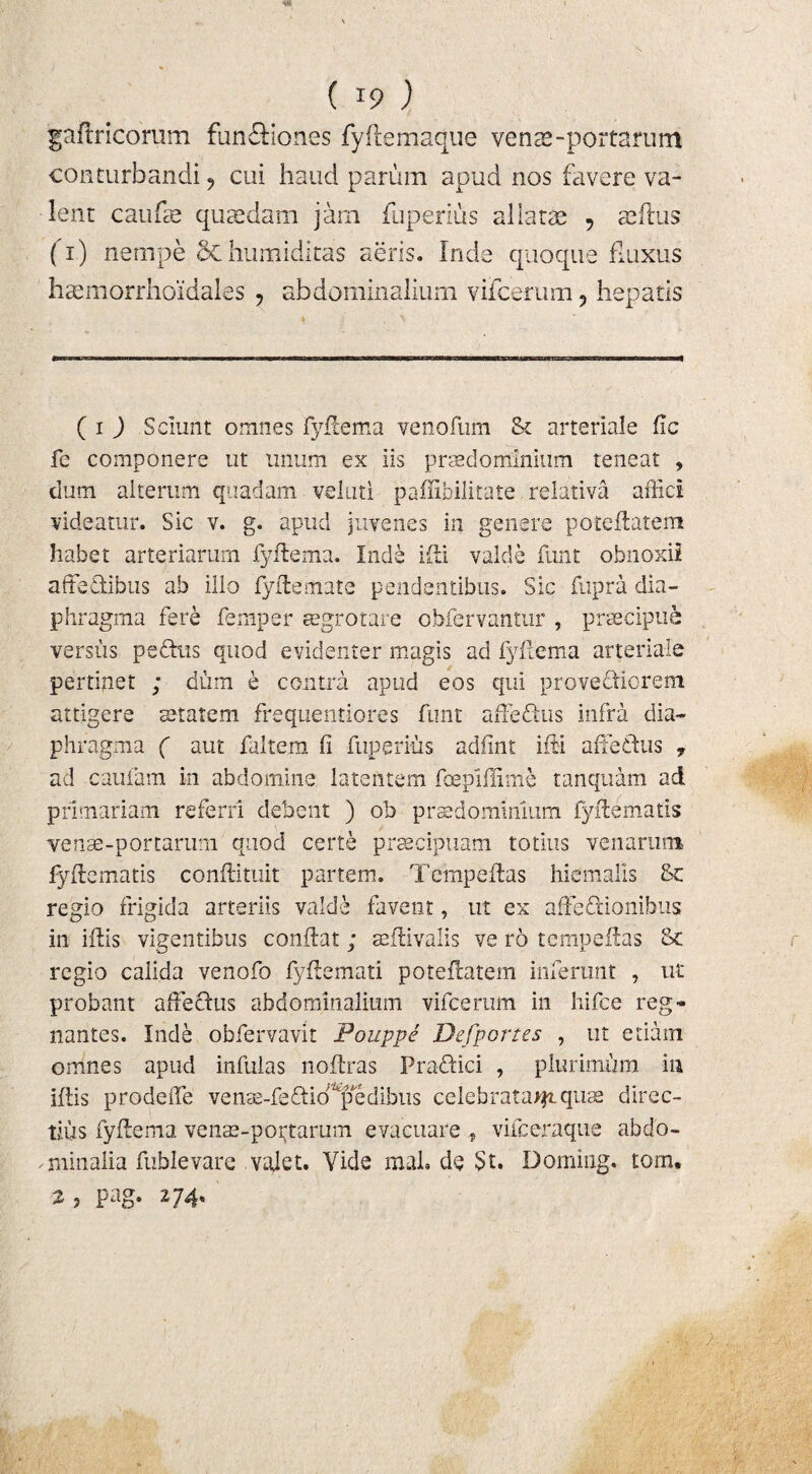 hcemorrhoidales ? abdominalium viicerum ? hepatis ( i ) Sciunt omnes fyftema venofum & arteriale fic fe componere ut linum ex iis prsedominium teneat , dum alterum quadam veluti paffibilitate relativa affici videatur. Sic v. g. apud juvenes in genere poteftatem habet arteriarum fyftema. Inde ifti valde funt obnoxii affedibus ab illo fy ite mate pendentibus. Sic fupra dia¬ phragma fere femper aegrotare obfervantur , praecipua versus pedtis quod evidenter magis ad fyftema arteriale pertinet ; dum e contra apud eos qui provectiorem attigere aetatem frequentiores funt au edus infra dia¬ phragma ( aut faitem fi fugeritis adfint ifti affedus y ad cauiam in abdomine latentem fcepiffime tanquam ad primariam referri debent ) ob pus do minium fyftematis venae-portarum quod certe praecipuam totius venarum fy fic matis confiituit partem. Tempeftas hiemalis Sc regio frigida arteriis valde favent, ut ex affedionibus in ifiis vigentibus confiat; acftivalis ve ro tempefias & regio calida venofo fyfiemati poteflatem inferunt , ut probant affedus abdominalium vifcerum in hifce reg¬ nantes. Inde obfervavit Pouppe Defportes , ut etiam omnes apud infulas nofiras Pradici , plurimum in ifiis prodeffe vensE-fedio^edibus celebrata^.quae direc¬ tius fyftema venae-portarum evacuare vifceraque abdo- miinalia fublevare vajet. Vide mah de St. Doming. tom. 2, pag. 274. f §
