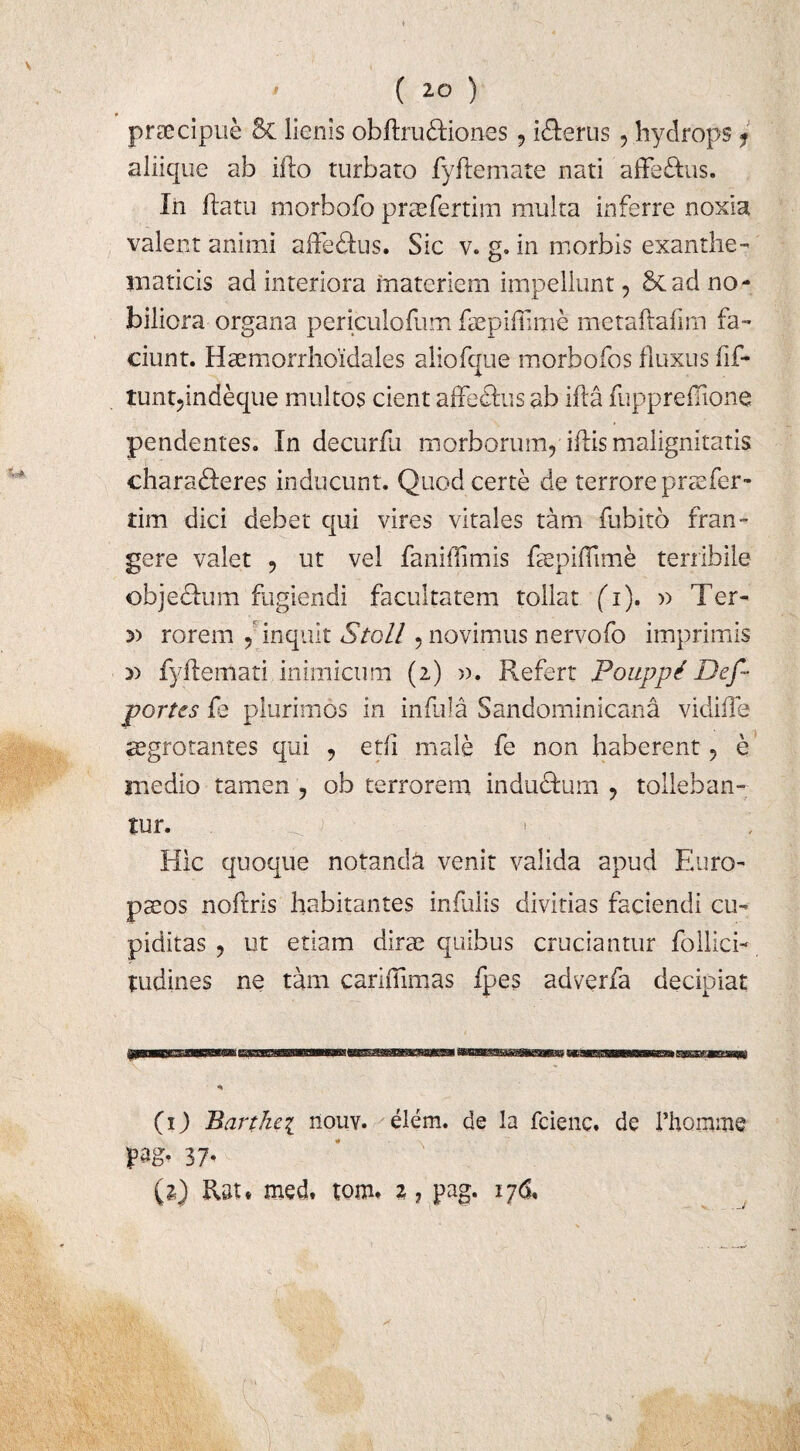 praecipue 5c lienis obftru&iones 9 icterus , hydrops ? aliique ab iflo turbato fy fle mate nati affe£fcus. In flatu morbofo praefertim multa inferre noxia valent animi affe&us. Sic v. g. in morbis exanthe¬ maticis ad interiora materiem impellunt , 5cad no¬ biliora organa periculofum faepiflime metaflafim fa¬ ciunt. Haemorrhoidales aliofque morbofos fluxus fif- tuntpndeque multos cient affe&us ab ifla fuppreflione pendentes. In decurfu morborum, iflis malignitatis chara&eres inducunt. Quod certe de terrore praefer- tim dici debet qui vires vitales tam fubito fran¬ gere valet , ut vel faniflimis EepifTime terribile objedhim fugiendi facultatem tollat (T). » Ter- 3) rorem , inquit Stoll, novimus nervofo imprimis » fyflemati inimicum (2) ». Refert Poiippi Def- portes {q plurimos in infula Sandominicana vidifTe aegrotantes qui , etii male fe non haberent, e medio tamen , ob terrorem indu&um , tolleban¬ tur. _ J y ■>. i Hic quoque notanda venit valida apud Euro¬ paeos noflris habitantes infulis divitias faciendi cu¬ piditas , ut etiam diree quibus cruciantur foilici- tudines ne tam carifiimas fpes adverfa decipiat (1) Barthei nouv. elem. de la feienc. de Phomme pag, 37’ (2} Rsu med. tom. 2 ? pag. 176, C I