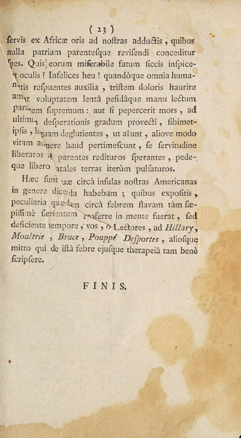 fervis ex Africae oris ad noftras addu&Is 9 quibus nulla patriam parentefque revifendi conceditur rpes. Quis georum miferabile fatum ficcis infpice- •xt oculis ? Infelices heu ! quandoque omnia huma- nHtis refpuentes auxilia , triflem doloris haurire arnit voluptatem lenta pefidaque. manu 1 effiam Paratem fupremum: aut fi pepercerit mors ? ad ultimi^ defperationis gradum provehi, fibimet- tphs ? hfruam deglutientes , ut aiunt , aliove modo vitam actTiere jiauc( psrtimefcunt 9 fe fervitudine liberatos q parentes redituros fperantes , pede-, que lio ero atales terras iterum pulfaturos. H$c funt ll3e circa infulas nofiras Americanas in genere dice>qa habebam \ quibus expolitis 7 peculiaria quaedam circa febrem flavam tam fae- piftime feri entem rr0ferre 'm mente fuerat, fed deficiente tempore , vos ^6 Leftores , ad Hillary, Moultrie 5 Brucc ? Pouppr Dejportes , aliofque mitto qui de ifta febre ejufque therapeia tam bene fcripfere. FINIS.