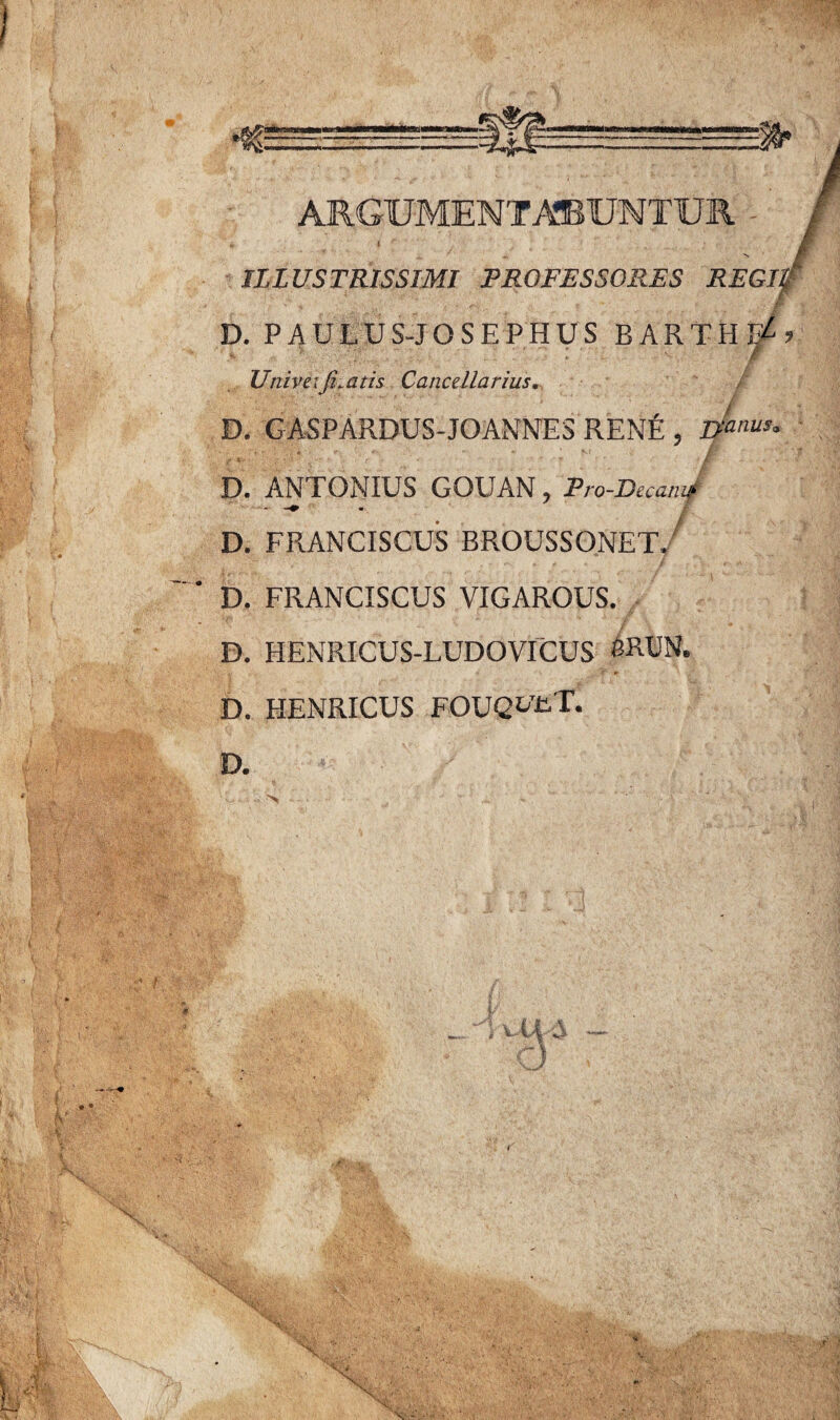 ILLUSTRISSIMI PROFESSORES REGL v 4 T jr D. PAULUS-JOSEPHUS BARTHF^ ’ Univei ficatis Cancellarius. D. GASPARDUS-JOANNES REN£ , Itanus° . fr * r *■ • S* m ’'' ”■ / - •- « -.t -r ■ r • * ' 7 * /r • ■ V - * D. ANTONIUS GOUAN, Pro-Decamf D. FRANCISCUS BROUSSONET, D. FRANCISCUS VIGAROUS. D. HENRICUS-LUDOVICUS SRUN. D. HENRICUS FOUQ^UT. D.