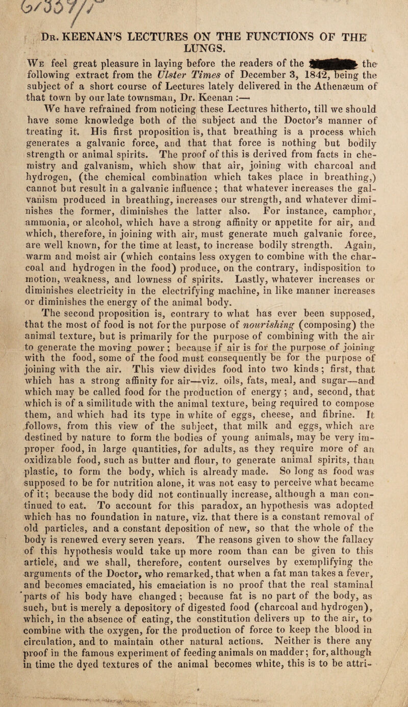 Dr. KEENAN'S LECTURES ON THE FUNCTIONS OF THE LUNGS. We feel great pleasure in laying before the readers of the WtftKtk- the following extract from the Ulster Times of December 3, 1842, being the subject of a short course of Lectures lately delivered in the Athenaeum of that town by our late townsman, Dr. Keenan :—■ We have refrained from noticing these Lectures hitherto, till we should have some knowledge both of the subject and the Doctor's manner of treating it. His first proposition is, that breathing is a process which generates a galvanic force, and that that force is nothing but bodily strength or animal spirits. The proof of this is derived from facts in che¬ mistry and galvanism, which show that air, joining with charcoal and hydrogen, (the chemical combination which takes place in breathing,) cannot but result in a galvanic influence ; that whatever increases the gal¬ vanism produced in breathing, increases our strength, and whatever dimi¬ nishes the former, diminishes the latter also. For instance, camphor, ammonia, or alcohol, which have a strong affinity or appetite for air, and which, therefore, in joining with air, must generate much galvanic force, are well known, for the time at least, to increase bodily strength. Again, warm and moist air (which contains less oxygen to combine with the char¬ coal and hydrogen in the food) produce, on the contrary, indisposition to motion, weakness, and lowness of spirits. Lastly, whatever increases or diminishes electricity in the electrifying machine, in like manner increases or diminishes the energy of the animal body. The second proposition is, contrary to what has ever been supposed, that the most of food is not for the purpose of nourishing (composing) the animal texture, but is primarily for the purpose of combining with the air to generate the moving power ; because if air is for the purpose of joining with the food, some of the food must consequently be for the purpose of joining with the air. This view divides food into two kinds; first, that which has a strong affinity for air—viz. oils, fats, meal, and sugar—and which may be called food for the production of energy ; and, second, that which is of a similitude with the animal texture, being required to compose them, and which had its type in white of eggs, cheese, and fibrine. It follows, from this view of the subject, that milk and eggs, which are destined by nature to form the bodies of young animals, may be very im¬ proper food, in large quantities, for adults, as they require more of an oxidizable food, such as butter and flour, to generate animal spirits, than plastic, to form the body, which is already made. So long as food wa? supposed to be for nutrition alone, it was not easy to perceive what became of it; because the body did not continually increase, although a man con¬ tinued to eat. To account for this paradox, an hypothesis was adopted which has no foundation in nature, viz. that there is a constant removal of old particles, and a constant deposition of new, so that the whole of the body is renewed every seven years. The reasons given to show the fallacy of this hypothesis would take up more room than can be given to this article, and we shall, therefore, content ourselves by exemplifying the arguments of the Doctor, who remarked, that when a fat man takes a fever, and becomes emaciated, his emaciation is no proof that the real staminal parts of his body have changed; because fat is no part of the body, as such, but is merely a depository of digested food (charcoal and hydrogen), which, in the absence of eating, the constitution delivers up to the air, to combine with the oxygen, for the production of force to keep the blood in circulation, and to maintain other natural actions. Neither is there any proof in the famous experiment of feeding animals on madder; for, although in time the dyed textures of the animal becomes white, this is to be attri- b/dD7/.