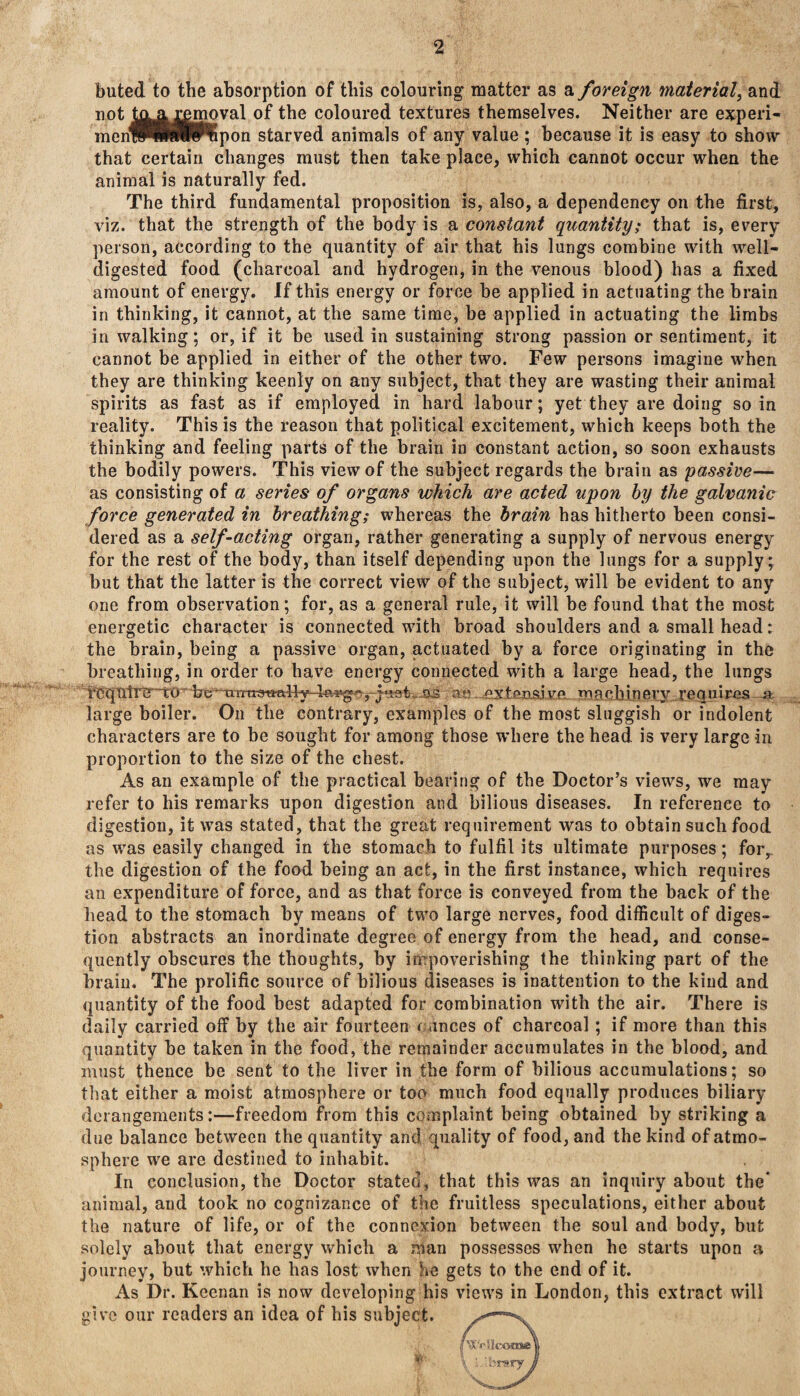 2 buted to the absorption of this colouring matter as a foreign material, and not txyysmoval of the coloured textures themselves. Neither are experi- menWIKlfWlpon starved animals of any value ; because it is easy to show that certain changes must then take place, which cannot occur when the animal is naturally fed. The third fundamental proposition is, also, a dependency on the first, viz. that the strength of the body is a constant quantity; that is, every person, according to the quantity of air that his lungs combine with well- digested food (charcoal and hydrogen, in the venous blood) has a fixed amount of energy. If this energy or force be applied in actuating the brain in thinking, it cannot, at the same time, be applied in actuating the limbs in walking; or, if it be used in sustaining strong passion or sentiment, it cannot be applied in either of the other two. Few persons imagine when they are thinking keenly on any subject, that they are wasting their animal spirits as fast as if employed in hard labour; yet they are doing so in reality. This is the reason that political excitement, which keeps both the thinking and feeling parts of the brain in constant action, so soon exhausts the bodily powers. This view of the subject regards the brain as passive— as consisting of a series of organs which are acted upon by the galvanic force generated in breathing; whereas the brain has hitherto been consi¬ dered as a self-acting organ, rather generating a supply of nervous energy for the rest of the body, than itself depending upon the lungs for a supply; but that the latter is the correct view of the subject, will be evident to any one from observation; for, as a general rule, it will be found that the most energetic character is connected with broad shoulders and a small head: the brain, being a passive organ, actuated by a force originating in the breathing, in order to have energy connected with a large head, the lungs teqntre~t0- ire ttmtonally larg^rfe&fc...as an ex tens! m a chin erv requ i res 4*. large boiler. On the contrary, examples of the most sluggish or indolent characters are to be sought for among those where the head is very large in proportion to the size of the chest. As an example of the practical bearing of the Doctor’s views, we may refer to his remarks upon digestion and bilious diseases. In reference to digestion, it was stated, that the great requirement was to obtain such food as was easily changed in the stomach to fulfil its ultimate purposes; for, the digestion of the food being an act, in the first instance, which requires an expenditure of force, and as that force is conveyed from the back of the head to the stomach by means of two large nerves, food difficult of diges¬ tion abstracts an inordinate degree of energy from tbe head, and conse¬ quently obscures the thoughts, by impoverishing the thinking part of the brain. The prolific source of bilious diseases is inattention to the kind and quantity of the food best adapted for combination with the air. There is daily carried off by the air fourteen r anees of charcoal ; if more than this quantity be taken in the food, the remainder accumulates in the blood, and must thence be sent to the liver in the form of bilious accumulations; so that either a moist atmosphere or too much food equally produces biliary derangements:—freedom from this complaint being obtained by striking a due balance between the quantity and quality of food, and the kind of atmo¬ sphere we are destined to inhabit. In conclusion, the Doctor stated, that this was an inquiry about the* animal, and took no cognizance of the fruitless speculations, either about the nature of life, or of the connexion between the soul and body, but solely about that energy which a man possesses when he starts upon a journey, but which he has lost when he gets to the end of it. As Dr. Keenan is now developing his views in London, this extract will give our readers an idea of his subject. y<