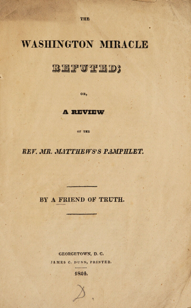 WASHINGTON MIRACLE OR) a REVIEW or THE REP. MR. MATTHEWS'S PAMPHLET -——— - -in. nwii ninn mi r< I BY A FRIEND OF TRUTH. GEORGETOWN, D. C. JAMES C. DUNN, PRINTER. 18£L