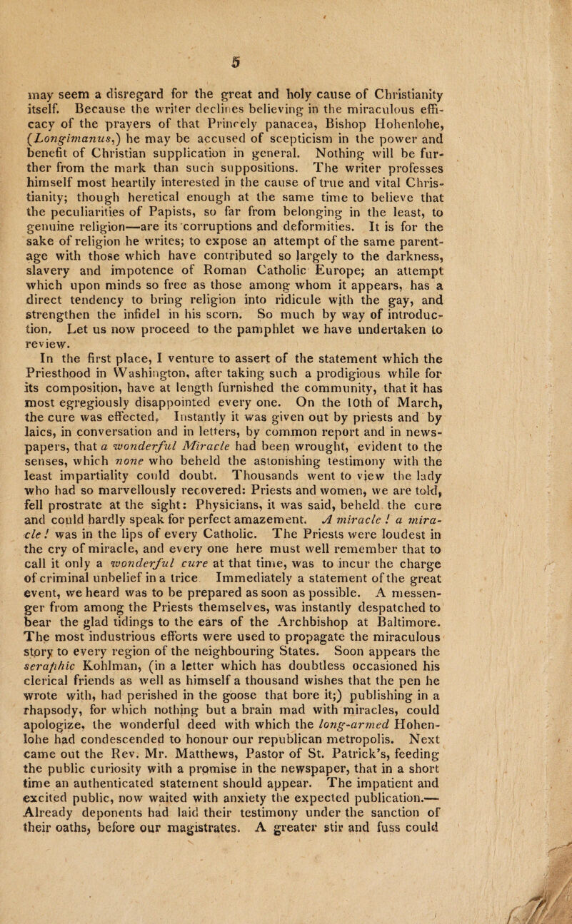 may seem a disregard for the great and holy cause of Christianity itself. Because the writer declines believing in the miraculous effi¬ cacy of the prayers of that Princely panacea, Bishop Hohenlohe, (.Longimanus,) he may be accused of scepticism in the power and benefit of Christian supplication in general. Nothing will be fur¬ ther from the mark than such suppositions. The writer professes himself most heartily interested in the cause of true and vital Chris¬ tianity; though heretical enough at the same time to believe that the peculiarities of Papists, so far from belonging in the least, to genuine religion—are its corruptions and deformities. It is for the sake of religion he writes; to expose an attempt of the same parent¬ age with those which have contributed so largely to the darkness, slavery and impotence of Roman Catholic Europe; an attempt which upon minds so free as those among whom it appears, has a direct tendency to bring religion into ridicule wjth the gay, and strengthen the infidel in his scorn. So much by way of introduc¬ tion. Let us now proceed to the pamphlet we have undertaken to review. In the first place, I venture to assert of the statement which the Priesthood in Washington, after taking such a prodigious while for its composition, have at length furnished the community, that it has most egregiously disappointed every one. On the 10th of March, the cure was effected. Instantly it was given out by priests and by laics, in conversation and in letters, by common report and in news¬ papers, that a wonderful Miracle had been wrought, evident to the senses, which none who beheld the astonishing testimony with the least impartiality could doubt. Thousands went to view the lady who had so marvellously recovered: Priests and women, we are toM, fell prostrate at the sight: Physicians, it was said, beheld the cure and could hardly speak for perfect amazement. A miracle ! a mira- cle l was in the lips of every Catholic. The Priests were loudest in the cry of miracle, and every one here must well remember that to call it only a wonderful cure at that time, was to incur the charge of criminal unbelief in a trice Immediately a statement of the great event, we heard was to be prepared as soon as possible. A messen¬ ger from among the Priests themselves, was instantly despatched to bear the glad tidings to the ears of the Archbishop at Baltimore. The most industrious efforts were used to propagate the miraculous story to every region of the neighbouring States. Soon appears the seraphic Kohlman, (in a letter which has doubtless occasioned his clerical friends as well as himself a thousand wishes that the pen he wrote with, had perished in the goose that bore it;) publishing in a rhapsody, for which nothing but a brain mad with miracles, could apologize, the wonderful deed with which the long-armed Hohen¬ lohe had condescended to honour our republican metropolis. Next came out the Rev. Mr. Matthews, Pastor of St. Patrick’s, feeding the public curiosity with a prpmise in the newspaper, that in a short time an authenticated statement should appear. The impatient and excited public, now waited with anxiety the expected publication.— Already deponents had laid their testimony under the sanction of their oaths, before our magistrates. A greater stir and fuss could