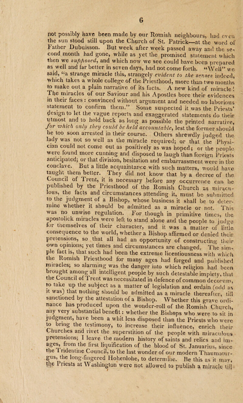 G not possibly have been made by our Romish neighbours, had even the sun stood still upon the Church of St. Patrick—at the word of Father Dubuisson. But week after week passed away and the sc-* cond month had gone, while as yet the promised statement which then we sufifiosed, and which now we see could have been prepared as well and far better in seven clays, had not come forth. “Well” we said, “a strange miracle this, strangely evident to the senses indeed, aw hole college of the Priesthood, more than two months to make out a plain narrative of its facts. A new kind of miracle ! The miracles of our Saviour and his Apostles bore their evidences in their faces: convinced without argument and needed no laborious statement to confirm them.” Some suspected it was the Priests* design to let the vague reports and exaggerated statements do their utmost and to hold back as long as possible the printed narrative, for which only they could beheld accountable, lest the former should be too soon arrested in their course. Others shrewdly judged the lady was not so well as the miracle required; or that the Physi¬ cian could not come out as positively as was hoped; or the people were found more cunning and disposed to laugh than foreign Priests anticipated; or that division, hesitation and embarrassment were in the conclave. But a little acquaintance with such matters, would have taught them better. T. hey did not know that by a decree of the Council of 11 ent, it is necessary before any occurrence can he published by the Priesthood ot the Romish Church as miracu¬ lous, the facts and circumstances attending it, must be submitted to the judgment of a Bishop, whose business it shall be to deter¬ mine whethet it should be admitted as a miracle or not. This was no unwise regulation. For though in primitive times, the apostohek miracles were left to stand alone and the people to judge foi themselves of their character, and it was a matter of little consequence to the world, whether a Bishop affirmed or denied their pretensions, so that all had an opportunity of constructing their own opinions; yet times and circumstances are changed. The sim* pie fact is, that such had been the extreme licentiousness with which the Romish Priesthood for many ages had forged and published miracles; so alarming was the danger into which religion had been brought among all intelligent people by such detestable impiety, that the Council of i rent was necessitated in defence of common decorum, to take up the subject as a matter of legislation and ordain (odd as it was) that nothing should be admitted as a miracle thereafter, till sanctioned by the attestation of a Bishop. Whether this grave ordi¬ nance has produced upon the wonder-roll of the Romish Church, any very substantial benefit: whether the Bishops who were to sit in judgment, have been a whit less disposed than the Priests who were to biing the testimony, to increase their influence, enrich their Churches and rivet the superstition of the people with miraculous pretensions; I leave the modern history of saints and relics and im- ages, from the first liquification of the 'blood of St. Januaries, since the 1 ndentine Council, to the last wonder of our modern Thaumatur- gus, the long-fingered Hohenlohe, to determine. Be this as it may,