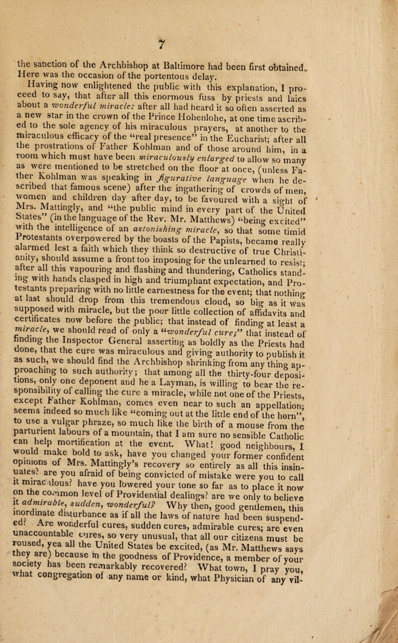 the sanction of the Archbishop at Baltimore had been first obtained. Here was the occasion of the portentous delay. Having now enlightened the public with this explanation, I pro- ceed to say, that after all this enormous fuss by priests and laics about a wonderful miracle: after all had heard it so often asserted as a new star in the crown of the Prince Hohenlohe, at one time ascrib¬ ed to the sole agency of his miraculous prayers, at another to the miraculous efficacy of the “real presence” in the Eucharist; after all the prostrations of Father Kohlman and of those around him, in a room which must have been miraculously enlarged to allow so many as were mentioned to be stretched on the floor at once, (unless Fa¬ ther Kohlman was speaking in figurative language when he de¬ scribed that famous scene) after the ingathering of crowds of men, women and children day after day, to be favoured with a sight of Mrs. Mattingly, and “the public mind in every part of the United States” (in the language of the Rev. Mr. Matthews) “being excited” with the intelligence of an astonishing miracle, so that some timid Protestants overpowered by the boasts of the Papists, became really alarmed lest a faith which they think so destructive of true Christi¬ anity, should assume a front too imposing for the unlearned to resist- . ter all this vapouring and flashing and thundering, Catholics stand¬ ing with hands clasped in high and triumphant expectation, and Pro¬ testants preparing with no little earnestness for the event; that nothing at last should drop from this tremendous cloud, so big as it was supposed with miracle, but the poor little collection of affidavits and certificates now before the public; that instead of finding at least a miracle, we should read of only a “wonderful cure;” that instead of finding the Inspector General asserting as boldly as the Priests had done, that the cure was miraculous and giving authority to publish it as such, we should find the Archbishop shrinking from any thing ap¬ proaching to such authority; that among all the thirty-four deposi¬ tions, only one deponent and he a Layman, is willing to bear the re¬ sponsibility of calling the cure a miracle, while not one of the Priests, except Father Kohlman, comes even near to such an appellation- seems indeed so much like “coming out at the little end of the horn”? to use a vuigar phraze, so mucn like the birth of a mouse from the parturient labours of a mountain, that I am sure no sensible Catholic can help mortification at the event. What! good neighbours, I would make bold to ask, have you changed your former confident opimons of Mrs. Mattingly’s recovery so entirely as all this insin- ua es. are you afraid of being convicted of mistake were you to call it mirac ilous? have you lowered your tone so far as to place it now on the common level of Providential dealings? are we only to believe ^admirable, sudden, wonderful? Why then, good gentlemen, this inordmate disturbance as if all the laws of nature had been suspend¬ ed. Are wonderful cures, sudden cures, admirable cures; are even unaccountable cures, so very unusual, that all our citizens must be roused, yea all the United States be excited, (as Mr. Matthews says hey are) because in the goodness of Providence, a member of your society has been remarkably recovered? What town, I pray you, what congregation of any name or kind, what Physician of any vil- A
