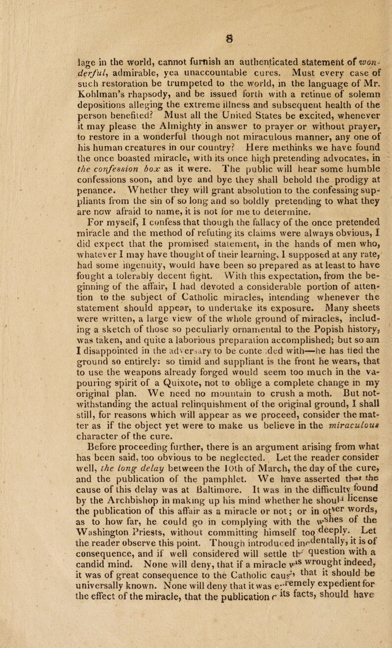derful, admirable, yea unaccountable cures. Must every case of such restoration be trumpeted to the world, in the language of Mr. Kohlman’s rhapsody, and be issued forth with a retinue of solemn depositions alleging the extreme illness and subsequent health of the person benefited? Must all the United States be excited, whenever it may please the Almighty in answer to prayer or without prayer, to restore in a wonderful though not miraculous manner, any one of his human creatures in our country? Here methinks we have found the once boasted miracle, with its once high pretending advocates, in the confession box as it were. The public will hear some humble confessions soon, and bve and bye they shall behold the prodigy at penance. Whether they will grant absolution to the confessing sup¬ pliants from the sin of so long and so boldly pretending to what they are now afraid to name, it is not for me to determine. For myself, I confess that though the fallacy of the once pretended miracle and the method of refuting its claims were always obvious, I did expect that the promised statement, in the hands of men who, whatever I may have thought of their learning, 1 supposed at any rate, had some ingenuity, would have been so prepared as at least to have fought a tolerably decent fight. With this expectation, from the be¬ ginning of the affair, I had devoted a considerable portion of atten¬ tion to the subject of Catholic miracles, intending whenever the statement should appear, to undertake its exposure. Many sheets were written, a large view of the whole ground of miracles, includ¬ ing a sketch of those so peculiarly ornamental to the Popish history, was taken, and quite a laborious preparation accomplished; but so am I disappointed in the adversary to be conteaded with—he has tied the ground so entirely: so timid and suppliant is the front he wears, that to use the weapons already forged would seem too much in the va¬ pouring spirit of a Quixote, not to oblige a complete change in my original plan. We need no mountain to crush a moth. But not¬ withstanding the actual relinquishment of the original ground, I shall still, for reasons which will appear as we proceed, consider the mat¬ ter as if the object yet were to make us believe in the miraculous character of the cure. Before proceeding further, there is an argument arising from what has been said, too obvious to be neglected. Let the reader consider well, the long delay between the 10th of March, the day of the cure, and the publication of the pamphlet. We have asserted tb«* the cause of this delay was at Baltimore. It was in the difficulty found by the Archbishop in making up his mind whether he shoul-1 license the publication of this affair as a miracle or not; or in ot?ier words, as to how far, he could go in complying with the w^ies °f the Washington Priests, without committing himself too deeply. Let the reader observe this point. Though introduced inrdeutally, it is of consequence, and if well considered will settle tfr question with a candid mind. None will deny, that if a miracle vlS wr°ught indeed, it was of great consequence to the Catholic caus'*’ that ^ should be universally known. None will deny that it was eyremeiy expedient for the effect of the miracle, that the publication r should have