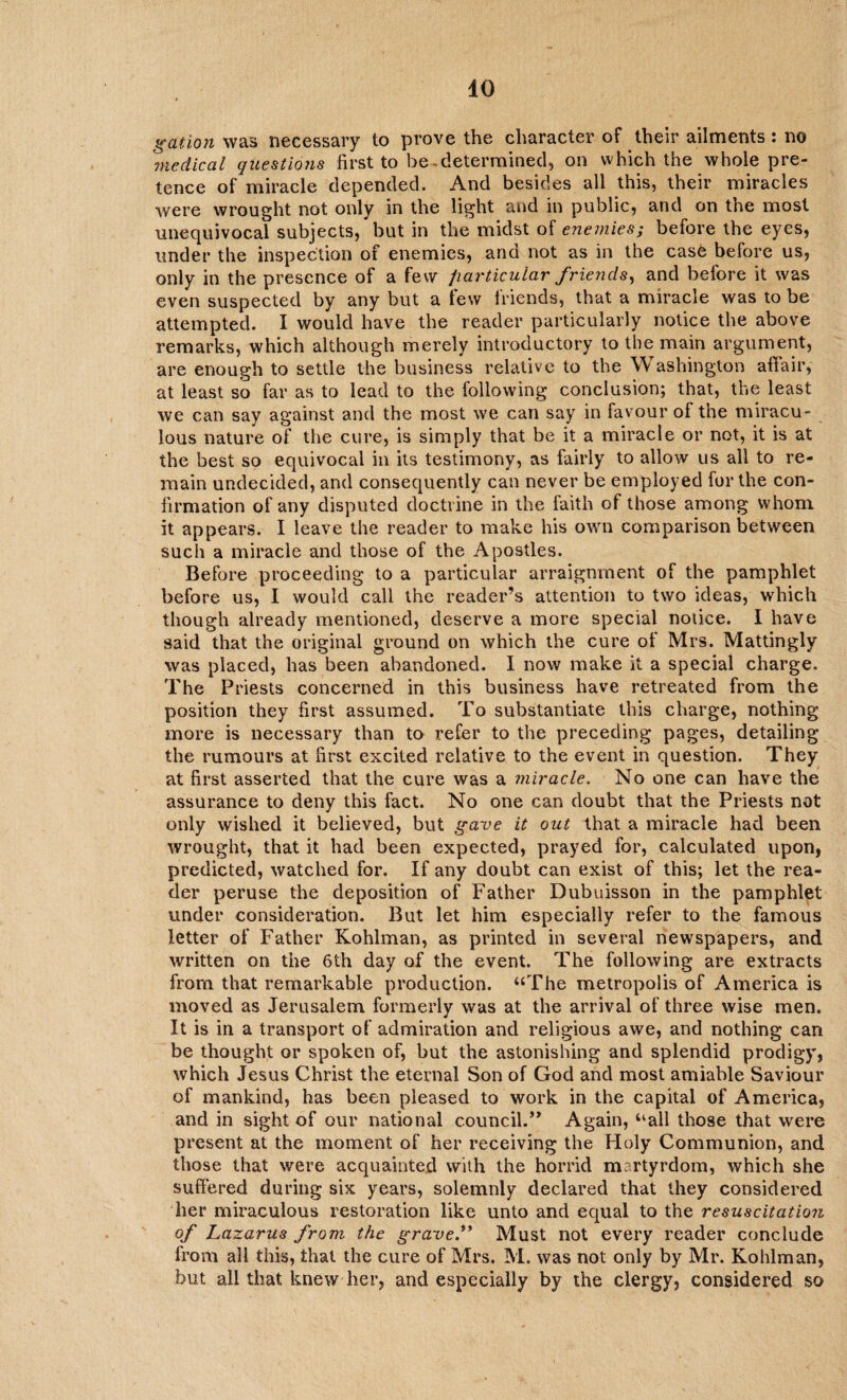 gation was necessary to prove the character of their ailments: no medical questions first to be-determined, on which the whole pre¬ tence of miracle depended. And besides all this, their miracles were wrought not only in the light and in public, and on the most unequivocal subjects, but in the midst of enemies; before the eyes, under the inspection of enemies, and not as in the case before us, only in the presence of a few particular friends, and before it was even suspected by any but a few friends, that a miracle was to be attempted. I would have the reader particularly notice the above remarks, which although merely introductory to the main argument, are enough to settle the business relative to the W ashington affair, at least so far as to lead to the following conclusion; that, the least we can say against and the most we can say in favour of the miracu- lous nature of the cure, is simply that be it a miracle or not, it is at the best so equivocal in its testimony, as fairly to allow us all to re¬ main undecided, and consequently can never be employed for the con¬ firmation of any disputed doctrine in the faith of those among whom it appears, I leave the reader to make his own comparison between such a miracle and those of the Apostles. Before proceeding to a particular arraignment of the pamphlet before us, I would call the reader’s attention to two ideas, which though already mentioned, deserve a more special notice. I have said that the original ground on which the cure of Mrs. Mattingly was placed, has been abandoned. I now make it a special charge. The Priests concerned in this business have retreated from the position they first assumed. To substantiate this charge, nothing more is necessary than to refer to the preceding pages, detailing the rumours at first excited relative to the event in question. They at first asserted that the cure was a miracle. No one can have the assurance to deny this fact. No one can doubt that the Priests not only wished it believed, but gave it out that a miracle had been wrought, that it had been expected, prayed for, calculated upon, predicted, watched for. If any doubt can exist of this; let the rea¬ der peruse the deposition of Father Dubuisson in the pamphlet under consideration. But let him especially refer to the famous letter of Father Kohlman, as printed in several newspapers, and written on the 6th day of the event. The following are extracts from that remarkable production. “The metropolis of America is moved as Jerusalem formerly was at the arrival of three wise men. It is in a transport of admiration and religious awe, and nothing can be thought or spoken of, but the astonishing and splendid prodigy, which Jesus Christ the eternal Son of God and most amiable Saviour of mankind, has been pleased to work in the capital of America, and in sight of our national council.” Again, “all those that were present at the moment of her receiving the Holy Communion, and those that were acquainted with the horrid martyrdom, which she suffered during six years, solemnly declared that they considered her miraculous restoration like unto and equal to the resuscitation of Lazarus from, the grave.” Must not every reader conclude from all this, that the cure of Mrs. M. was not only by Mr. Kohlman, but all that knew her, and especially by the clergy, considered so