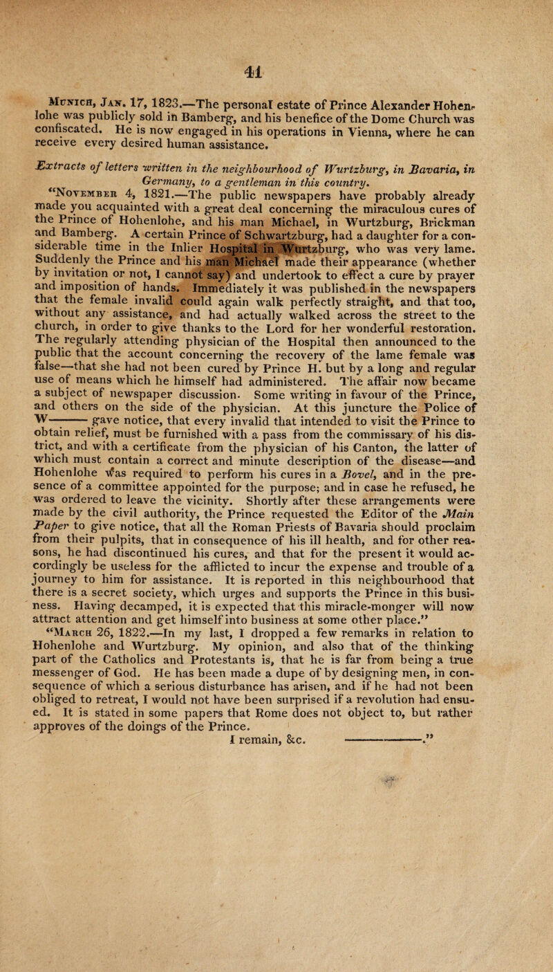Munich, Jan. 1!T, 1823.—The personal estate of Prince Alexander Hohen- lohe was publicly sold in Bamberg’, and his benefice of the Dome Church was confiscated. He is now engaged in his operations in Vienna, where he can receive every desired human assistance. Extracts of letters •written in the neighbourhood of Wurtzburg, in Bavaria, in Germany, to a gentleman in this country. “November 4, 1821.—The public newspapers have probably already made you acquainted with a great deal concerning the miraculous cures of the Prince of Hohenlohe, and his man Michael, in Wurtzburg, Bricbman and Bamberg. A certain Prince of Schwartzburg, had a daughter for a con¬ siderable time in the Inlier Hospital in Wurtzburg, who was very lame. Suddenly the Prince and his man Michael made their appearance (whether by invitation or not, I cannot say) and undertook to effect a cure by prayer and imposition of hands. Immediately it was published in the newspapers that the female invalid could again walk perfectly straight, and that too, without any assistance, and had actually walked across the street to the church, in order to give thanks to the Lord for her wonderful restoration. The regularly attending physician of the Hospital then announced to the public that the account concerning the recovery of the lame female was false—that she had not been cured by Prince H. but by a long and regular use of means which he himself had administered. The affair now became a subject of newspaper discussion. Some writing in favour of the Prince, and others on the side of the physician. At this juncture the Police of W—--gave notice, that every invalid that intended to visit the Prince to obtain relief, must be furnished with a pass from the commissary of his dis¬ trict, and with a certificate from the physician of his Canton, the latter of which must contain a correct and minute description of the disease—and Hohenlohe -was required to perform his cures in a Bovel, and in the pre¬ sence of a committee appointed for the purpose; and in case he refused, he was ordered to leave the vicinity. Shortly after these arrangements were made by the civil authority, the Prince requested the Editor of the Main Paper to give notice, that all the Roman Priests of Bavaria should proclaim from their pulpits, that in consequence of his ill health, and for other rea¬ sons, he had discontinued his cures, and that for the present it would ac¬ cordingly be useless for the afflicted to incur the expense and trouble of a journey to him for assistance. It is reported in this neighbourhood that there is a secret society, which urges and supports the Prince in this busi¬ ness. Having decamped, it is expected that this miracle-monger will now attract attention and get himself into business at some other place.” “March 26, 1822.—In my last, 1 dropped a few remarks in relation to Hohenlohe and Wurtzburg. My opinion, and also that of the thinking part of the Catholics and Protestants is, that he is far from being a true messenger of God. He has been made a dupe of by designing men, in con¬ sequence of which a serious disturbance has arisen, and if he had not been obliged to retreat, I would not have been surprised if a revolution had ensu¬ ed. It is stated in some papers that Rome does not object to, but rather approves of the doings of the Prince. I remain, See. ----.”