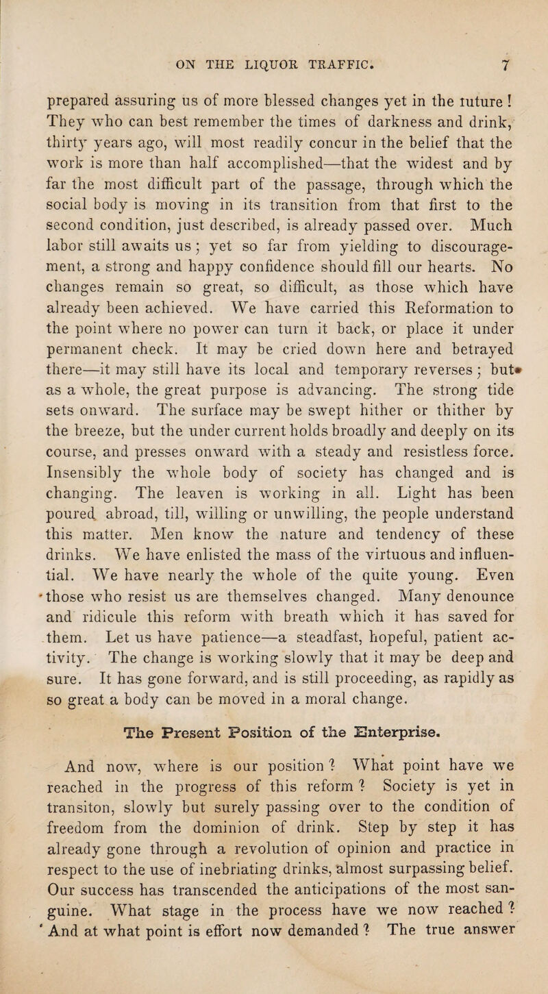 prepared assuring us of more blessed changes yet in the luture ! They who can best remember the times of darkness and drink, thirty years ago, will most readily concur in the belief that the work is more than half accomplished—that the widest and by far the most difficult part of the passage, through which the social body is moving in its transition from that first to the second condition, just described, is already passed over. Much labor still awaits us; yet so far from yielding to discourage¬ ment, a strong and happy confidence should fill our hearts. No changes remain so great, so difficult, as those which have already been achieved. We have carried this Reformation to the point where no power can turn it back, or place it under permanent check. It may be cried down here and betrayed there—it may still have its local and temporary reverses • but* as a whole, the great purpose is advancing. The strong tide sets onward. The surface may be swept hither or thither by the breeze, but the under current holds broadly and deeply on its course, and presses onward with a steady and resistless force. Insensibly the whole body of society has changed and is changing. The leaven is working in all. Light has been poured abroad, till, willing or unwilling, the people understand this matter. Men know the nature and tendency of these drinks. We have enlisted the mass of the virtuous and influen¬ tial. We have nearly the whole of the quite young. Even 'those who resist us are themselves changed. Many denounce and ridicule this reform with breath which it has saved for them. Let us have patience—a steadfast, hopeful, patient ac¬ tivity. The change is working slowly that it may be deep and sure. It has gone forward, and is still proceeding, as rapidly as so great a body can be moved in a moral change. The Present Position of the Enterprise. And now, wffiere is our position 1 What point have we reached in the progress of this reform I Society is yet in transiton, slowly but surely passing over to the condition of freedom from the dominion of drink. Step by step it has already gone through a revolution of opinion and practice in respect to the use of inebriating drinks, almost surpassing belief. Our success has transcended the anticipations of the most san¬ guine. What stage in the process have we now reached % ' And at what point is effort now demanded ? The true answer