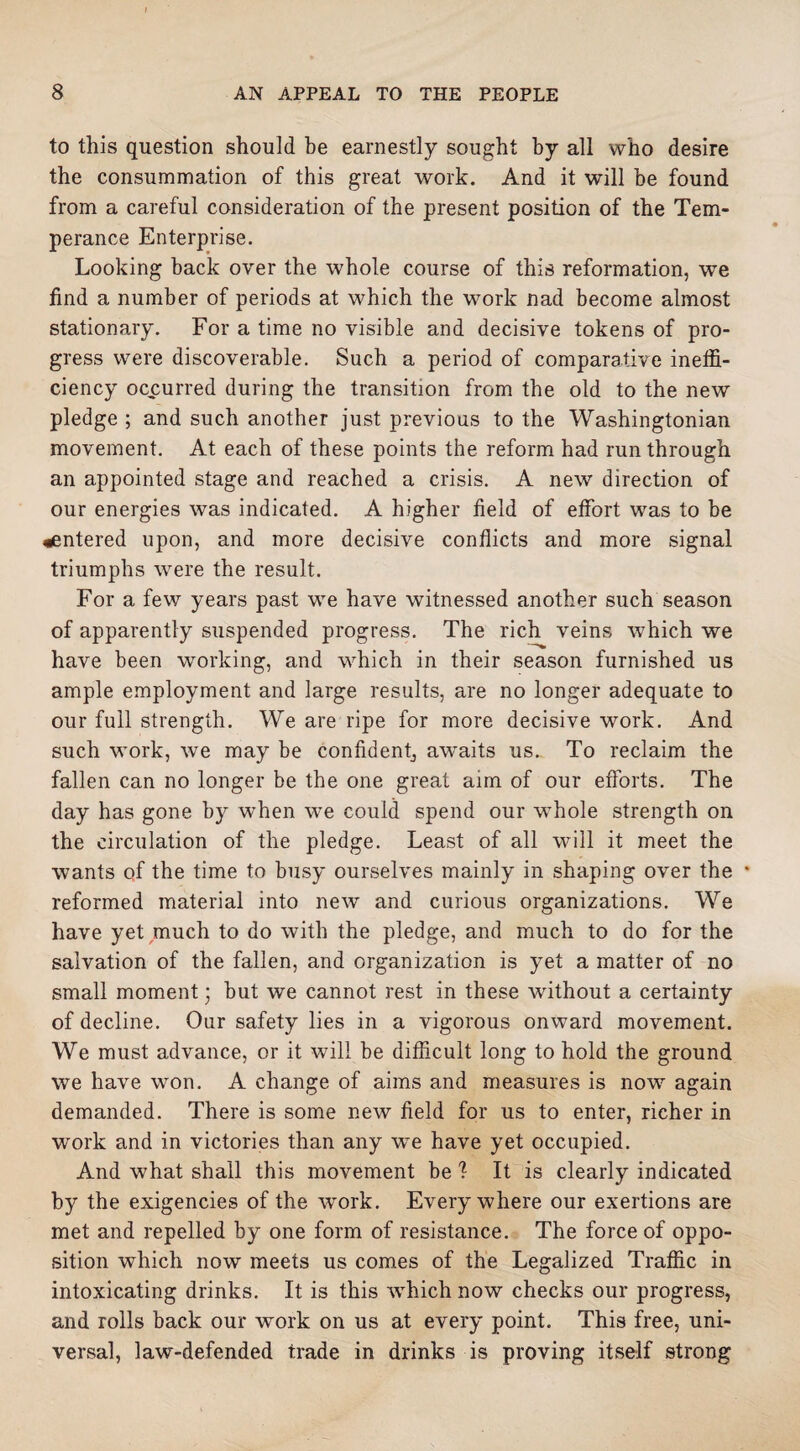 to this question should be earnestly sought by all who desire the consummation of this great work. And it will be found from a careful consideration of the present position of the Tem¬ perance Enterprise. Looking back over the whole course of this reformation, we find a number of periods at which the work nad become almost stationary. For a time no visible and decisive tokens of pro¬ gress were discoverable. Such a period of comparative ineffi¬ ciency occurred during the transition from the old to the new pledge ; and such another just previous to the Washingtonian movement. At each of these points the reform had run through an appointed stage and reached a crisis. A new direction of our energies was indicated. A higher field of effort was to be ^entered upon, and more decisive conflicts and more signal triumphs were the result. For a few years past we have witnessed another such season of apparently suspended progress. The rich veins which we have been working, and which in their season furnished us ample employment and large results, are no longer adequate to our full strength. We are ripe for more decisive work. And such work, we may be confident, aw^aits us.. To reclaim the fallen can no longer be the one great aim of our efforts. The day has gone by when we could spend our wffiole strength on the circulation of the pledge. Least of all will it meet the wants of the time to busy ourselves mainly in shaping over the * reformed material into new and curious organizations. We have yet much to do with the pledge, and much to do for the salvation of the fallen, and organization is yet a matter of no small moment; but we cannot rest in these without a certainty of decline. Our safety lies in a vigorous onward movement. We must advance, or it will be difficult long to hold the ground we have won. A change of aims and measures is now again demanded. There is some new field for us to enter, richer in work and in victories than any wTe have yet occupied. And what shall this movement be 1 It is clearly indicated by the exigencies of the work. Everywhere our exertions are met and repelled by one form of resistance. The force of oppo¬ sition which now meets us comes of the Legalized Traffic in intoxicating drinks. It is this -which now checks our progress, and rolls back our work on us at every point. This free, uni¬ versal, law-defended trade in drinks is proving itself strong