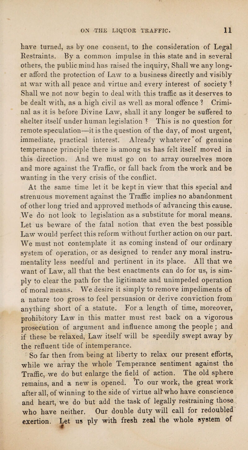 have turned, as by one consent, to the consideration of Legal Restraints. By a common impulse in this state and in several others, the public mind has raised the inquiry, Shall we any long¬ er afford the protection of Law to a business directly and visibly at war with all peace and virtue and every interest of society ? Shall we not now begin to deal with this traffic as it deserves to be dealt with, as a high civil as well as moral offence \ Crimi¬ nal as it is before Divine Law, shall it any longer be suffered to shelter itself under human legislation 1 This is no question for remote speculation—it is the question of the day, of most urgent, immediate, practical interest. Already whatever of genuine temperance principle there is among us has felt itself moved in this direction. And we must go on to array ourselves more and more against the Traffic, or fall back from the work and be wanting in the very crisis of the conflict. At the same time let it be kept in view that this special and strenuous movement against the Traffic implies no abandonment of other long tried and approved methods of advancing this cause. We do not look to legislation as a substitute for moral means. Let us beware of the fatal notion that even the best possible Law would perfect this reform without further action on our part. We must not contemplate it as coming instead of our ordinary system of operation, or as designed to render any moral instru¬ mentality less needful and pertinent in its place. All that we want of Law, all that the best enactments can do for us, is sim¬ ply to clear the path for the ligitimate and unimpeded operation of moral means. We desire it simply to remove impediments of a nature too gross to feel persuasion or derive conviction from anything short of a statute. For a length of time, moreover, prohibitory Law in this matter must rest back on a vigorous prosecution of argument and influence among the people; and if these be relaxed, Law itself will be speedily swept away by the refluent tide of intemperance. So far then from being at liberty to relax our present efforts, while we array the whole Temperance sentiment against the Traffic, we do but enlarge the field of action. The old sphere remains, and a new is opened. To our work, the great work after all, of winning to the side of virtue all who have conscience and heart, we do but add the task of legally restraining those who have neither. Our double duty will call for redoubled exertion. Let us ply with fresh zeal the whole system of #