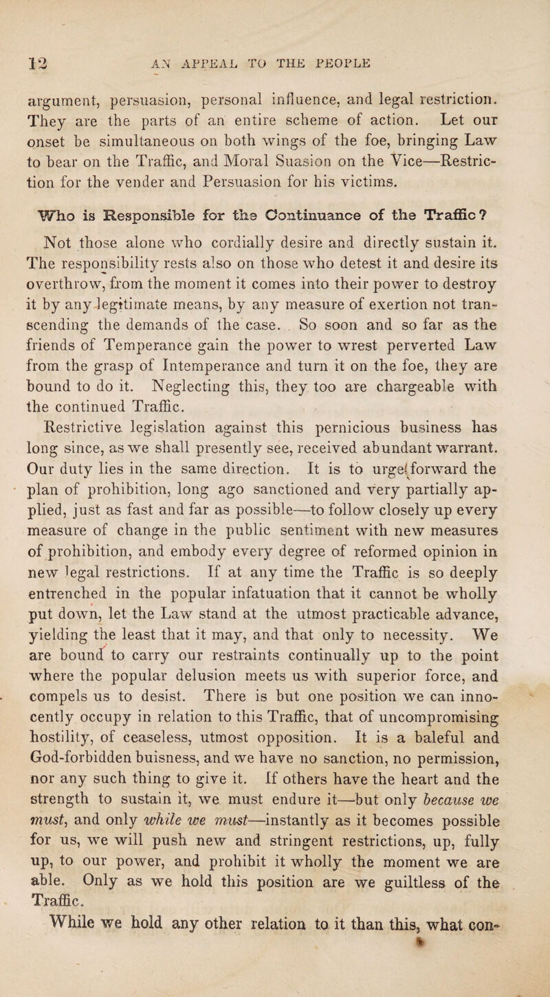 argument, persuasion, personal influence, and legal restriction. They are the parts of an entire scheme of action. Let our onset be simultaneous on both wings of the foe, bringing Law to bear on the Traffic, and Moral Suasion on the Vice—Restric¬ tion for the vender and Persuasion for his victims. Who is Responsible for the Continuance of the Traffic? Not those alone who cordially desire and directly sustain it. The responsibility rests also on those who detest it and desire its overthrow, from the moment it comes into their power to destroy it by any legitimate means, by any measure of exertion not tran¬ scending the demands of the case. So soon and so far as the friends of Temperance gain the power to wrest perverted Law from the grasp of Intemperance and turn it on the foe, they are bound to do it. Neglecting this, they too are chargeable with the continued Traffic. Restrictive, legislation against this pernicious business has long since, as we shall presently see, received abundant warrant. Our duty lies in the same direction. It is to urgelTorward the plan of prohibition, long ago sanctioned and very partially ap¬ plied, just as fast and far as possible—to follow closely up every measure of change in the public sentiment with new measures of prohibition, and embody every degree of reformed opinion in new legal restrictions. If at any time the Traffic is so deeply entrenched in the popular infatuation that it cannot be wholly put down, let the Law stand at the utmost practicable advance, yielding the least that it may, and that only to necessity. We are bound to carry our restraints continually up to the point where the popular delusion meets us with superior force, and compels us to desist. There is but one position we can inno¬ cently occupy in relation to this Traffic, that of uncompromising hostility, of ceaseless, utmost opposition. It is a baleful and God-forbidden buisness, and we have no sanction, no permission, nor any such thing to give it. If others have the heart and the strength to sustain it, we must endure it—but only because we must, and only while we must—instantly as it becomes possible for us, we will push new and stringent restrictions, up, fully up, to our power, and prohibit it wholly the moment we are able. Only as we hold this position are we guiltless of the Traffic. While we hold any other relation to it than this, what con-