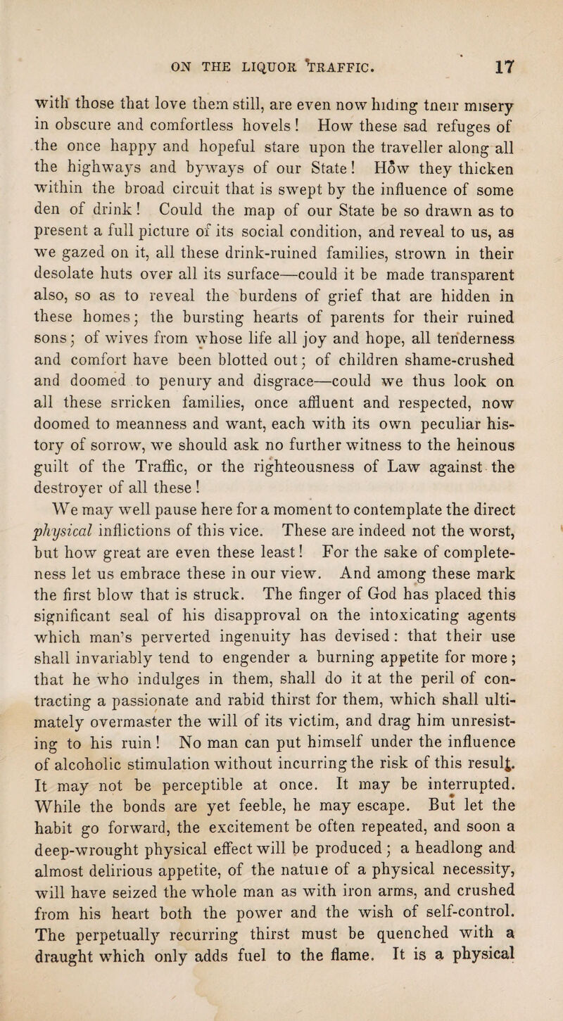 with those that love them still, are even now hiding tneir misery in obscure and comfortless hovels! How these sad refuges of the once happy and hopeful stare upon the traveller along all the highways and byways of our State! How they thicken ■within the broad circuit that is swept by the influence of some den of drink! Could the map of our State be so drawn as to present a full picture of its social condition, and reveal to us, as we gazed on it, all these drink-ruined families, strown in their desolate huts over all its surface—could it be made transparent also, so as to reveal the burdens of grief that are hidden in these homes; the bursting hearts of parents for their ruined sons; of wives from whose life all joy and hope, all tenderness and comfort have been blotted out; of children shame-crushed and doomed to penury and disgrace—could we thus look on all these srricken families, once affluent and respected, now doomed to meanness and want, each with its own peculiar his¬ tory of sorrow, we should ask no further witness to the heinous guilt of the Traffic, or the righteousness of Law against the destroyer of all these ! We may wTell pause here for a moment to contemplate the direct physical inflictions of this vice. These are indeed not the worst, but how great are even these least! For the sake of complete¬ ness let us embrace these in our view. And among these mark the first blow that is struck. The finger of God has placed this significant seal of his disapproval on the intoxicating agents which man’s perverted ingenuity has devised: that their use shall invariably tend to engender a burning appetite for more; that he who indulges in them, shall do it at the peril of con¬ tracting a passionate and rabid thirst for them, which shall ulti¬ mately overmaster the will of its victim, and drag him unresist¬ ing to his ruin! No man can put himself under the influence of alcoholic stimulation without incurring the risk of this result It may not be perceptible at once. It may be interrupted. While the bonds are yet feeble, he may escape. But let the habit go forward, the excitement be often repeated, and soon a deep-wrought physical effect will be produced ; a headlong and almost delirious appetite, of the natuie of a physical necessity, will have seized the whole man as with iron arms, and crushed from his heart both the power and the wish of self-control. The perpetuall3r recurring thirst must be quenched with a draught which only adds fuel to the flame. It is a physical