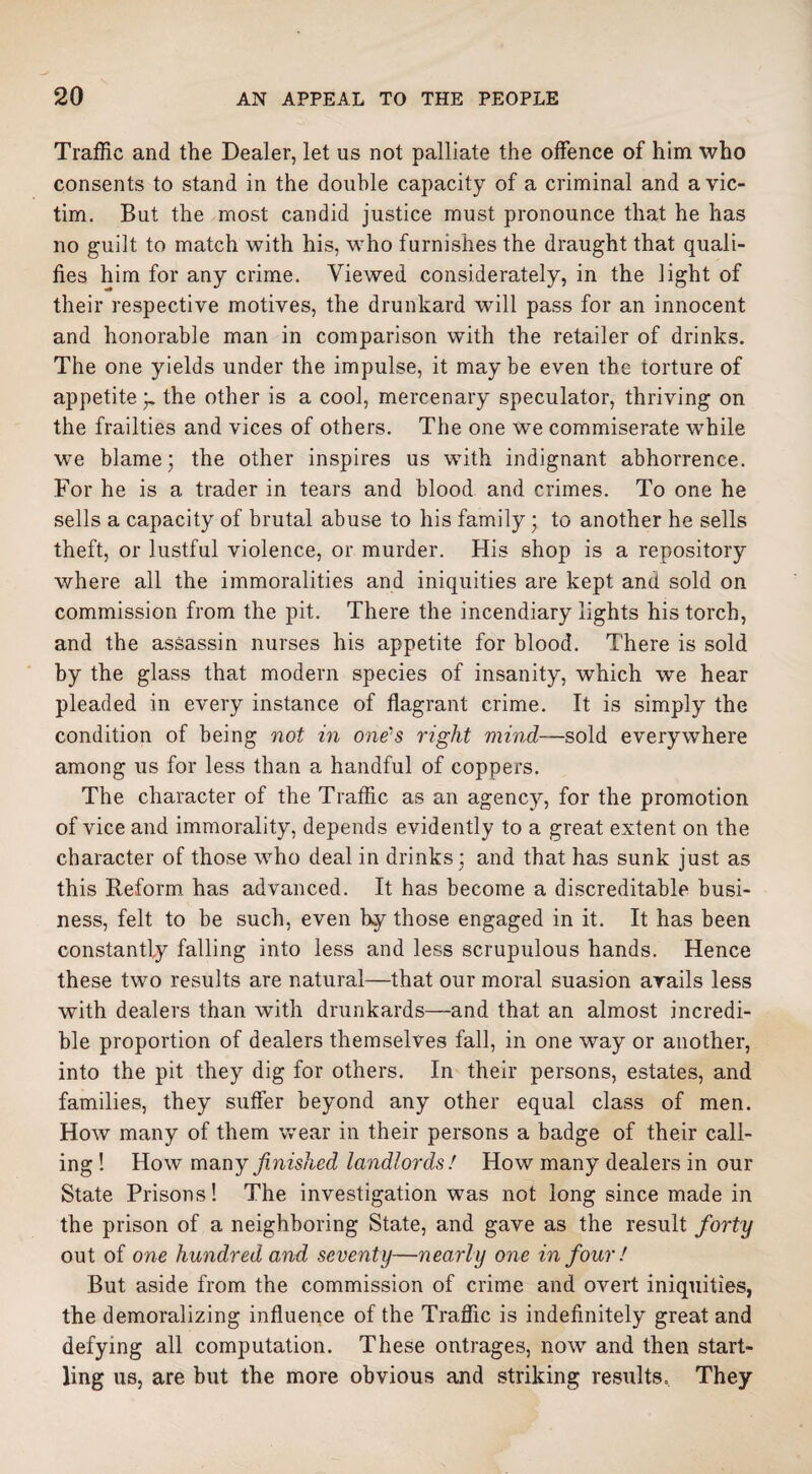 Traffic and the Dealer, let us not palliate the offence of him who consents to stand in the double capacity of a criminal and a vic¬ tim. But the most candid justice must pronounce that he has no guilt to match with his, who furnishes the draught that quali¬ fies him for any crime. Viewed considerately, in the light of their respective motives, the drunkard will pass for an innocent and honorable man in comparison with the retailer of drinks. The one yields under the impulse, it maybe even the torture of appetite;. the other is a cool, mercenary speculator, thriving on the frailties and vices of others. The one we commiserate while we blame; the other inspires us with indignant abhorrence. For he is a trader in tears and blood and crimes. To one he sells a capacity of brutal abuse to his family • to another he sells theft, or lustful violence, or murder. His shop is a repository where all the immoralities and iniquities are kept and sold on commission from the pit. There the incendiary lights his torch, and the assassin nurses his appetite for blood. There is sold by the glass that modern species of insanity, which we hear pleaded in every instance of flagrant crime. It is simply the condition of being not in one's right mind—sold everywhere among us for less than a handful of coppers. The character of the Traffic as an agency, for the promotion of vice and immorality, depends evidently to a great extent on the character of those who deal in drinks; and that has sunk just as this Reform has advanced. It has become a discreditable busi¬ ness, felt to be such, even by those engaged in it. It has been constantly falling into less and less scrupulous hands. Hence these two results are natural—that our moral suasion avails less with dealers than with drunkards—and that an almost incredi¬ ble proportion of dealers themselves fall, in one way or another, into the pit they dig for others. In their persons, estates, and families, they suffer beyond any other equal class of men. How many of them wear in their persons a badge of their call¬ ing ! How many finished landlords! How many dealers in our State Prisons! The investigation was not long since made in the prison of a neighboring State, and gave as the result forty out of one hundred and seventy—nearly one in four ! But aside from the commission of crime and overt iniquities, the demoralizing influence of the Traffic is indefinitely great and defying all computation. These outrages, now and then start¬ ling us, are but the more obvious and striking results. They