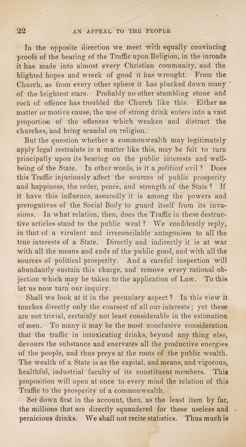 In the opposite direction we meet with equally convincing proofs of the bearing of the Traffic upon Religion, in the inroads it has made into almost every Christian community, and the blighted hopes and wreck of good it has wrought. From the Church, as from every other sphere it has plucked down many ' of the brightest stars. Probably no other stumbling stone and rock of offence has troubled the Church like this. Either as matter or motive cause, the use of strong drink enters into a vast proportion of the offences which weaken and distract the churches, and bring scandal on religion. But the question whether a commonwealth may legitimately apply legal restraints in a matter like this, may be felt to turn principally upon its bearing on the public interests and well¬ being of the State. In other words, is it a political evil ? Does this Traffic injuriously affect the sources of public prosperity and happiness, the order, peace, and strength of the State I If it have this influence, assuredly it is among the powers and prerogatives of the Social Body to guard itself from its inva¬ sions. In what relation, then, does the Traffic in these destruc¬ tive articles stand to the public weal I We confidently reply, in that of a virulent and irreconcilable antagonism to all the true interests of a State. Directly and indirectly it is at war with all the means and ends of the public good, and with all the sources of political prosperity. And a careful inspection will abundantly sustain this charge, and remove every rational ob¬ jection which may be taken to the application of Law. To this let us now turn our inquiry. Shall we look at it in the pecuniary aspect I In this view it touches directly only the coarsest of all our interests ; yet these are not trivial, certainly not least considerable in the estimation of men. To many it may be the most conclusive consideration that the traffic in intoxicating drinks, beyond any thing else, devours the substance and enervates all the productive energies of the people, and thus preys at the roots of the public wealth. The wealth of a State is as the capital, and means, and vigorous, healthful, industrial faculty of its constituent members. This proposition will open at once to every mind the relation of this Traffic to the prosperity of a commonwealth. Set down first in the account, then, as the least item by far, the millions that are directly squandered for these useless and pernicious drinks. We shall not recite statistics. Thus much is