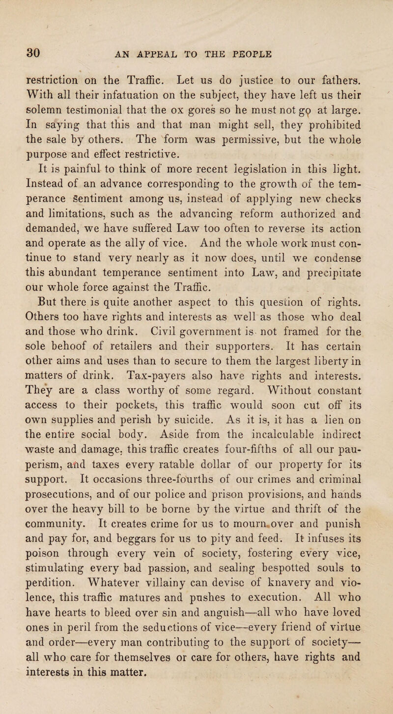 restriction on the Traffic. Let us do justice to our fathers. With all their infatuation on the subject, they have left us their solemn testimonial that the ox gores so he must not gp at large. In saying that this and that man might sell, they prohibited the sale by others. The form was permissive, but the whole purpose and effect restrictive. It is painful to think of more recent legislation in this light. Instead of an advance corresponding to the growth of the tem¬ perance Sentiment among us, instead of applying new checks and limitations, such as the advancing reform authorized and demanded, we have suffered LawT too often to reverse its action and operate as the ally of vice. And the whole work must con¬ tinue to stand very nearly as it now does, until we condense this abundant temperance sentiment into Law, and precipitate our whole force against the Traffic. But there is quite another aspect to this question of rights. Others too have rights and interests as well as those who deal and those who drink. Civil government is not framed for the sole behoof of retailers and their supporters. It has certain other aims and uses than to secure to them the largest liberty in matters of drink. Tax-payers also have rights and interests. They are a class worthy of some regard. Without constant access to their pockets, this traffic would soon cut off its own supplies and perish by suicide. As it is, it has a lien on the entire social body. Aside from the incalculable indirect waste and damage, this traffic creates four-fifths of all our pau¬ perism, and taxes every ratable dollar of our property for its support. It occasions three-foUrths of our crimes and criminal prosecutions, and of our police and prison provisions, and hands over the heavy bill to be borne by the virtue and thrift of the community. It creates crime for us to mourn over and punish and pay for, and beggars for us to pity and feed. It infuses its poison through every vein of society, fostering every vice, stimulating every bad passion, and sealing bespotted souls to perdition. Whatever villainy can devise of knavery and vio¬ lence, this traffic matures and pushes to execution. All who have hearts to bleed over sin and anguish—all who have loved ones in peril from the seductions of vice—every friend of virtue and order—every man contributing to the support of society- all who care for themselves or care for others, have rights and interests in this matter.