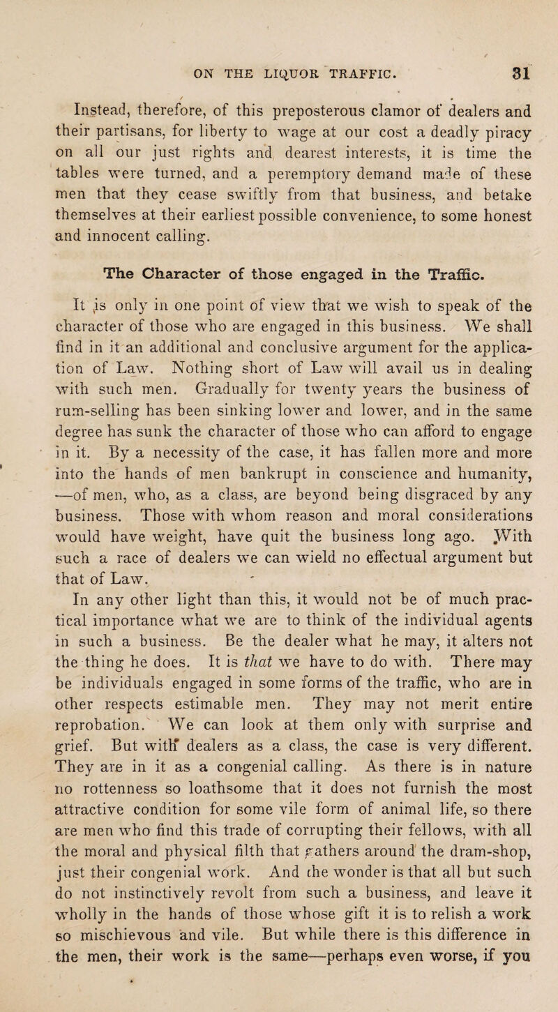 Instead, therefore, of this preposterous clamor of dealers and their partisans, for liberty to wage at our cost a deadly piracy on all our just rights and dearest interests, it is time the tables were turned, and a peremptory demand made of these men that they cease swiftly from that business, and betake themselves at their earliest possible convenience, to some honest and innocent calling. The Character of those engaged in the Traffic. It is only in one point of view that we wish to speak of the character of those wrho are engaged in this business. We shall find in it an additional and conclusive argument for the applica¬ tion of La.w. Nothing short of Law will avail us in dealing with such men. Gradually for twenty years the business of rum-selling has been sinking lower and lower, and in the same degree has sunk the character of those who can afford to engage in it. By a necessity of the case, it has fallen more and more into the hands of men bankrupt in conscience and humanity, •—of men, who, as a class, are beyond being disgraced by any business. Those with whom reason and moral considerations would have weight, have quit the business long ago. ^Vith such a race of dealers we can wield no effectual argument but that of Law. In any other light than this, it would not be of much prac¬ tical importance what we are to think of the individual agents in such a business. Be the dealer what he may, it alters not the thing he does. It is that we have to do with. There may be individuals engaged in some forms of the traffic, who are in other respects estimable men. They may not merit entire reprobation. We can look at them only with surprise and grief. But with' dealers as a class, the case is very different. They are in it as a congenial calling. As there is in nature no rottenness so loathsome that it does not furnish the most attractive condition for some vile form of animal life, so there are men who find this trade of corrupting their fellows, with all the moral and physical filth that gathers around the dram-shop, just their congenial work. And che wonder is that all but such do not instinctively revolt from such a business, and leave it wholly in the hands of those whose gift it is to relish a work so mischievous and vile. But while there is this difference in the men, their work is the same—perhaps even worse, if yon