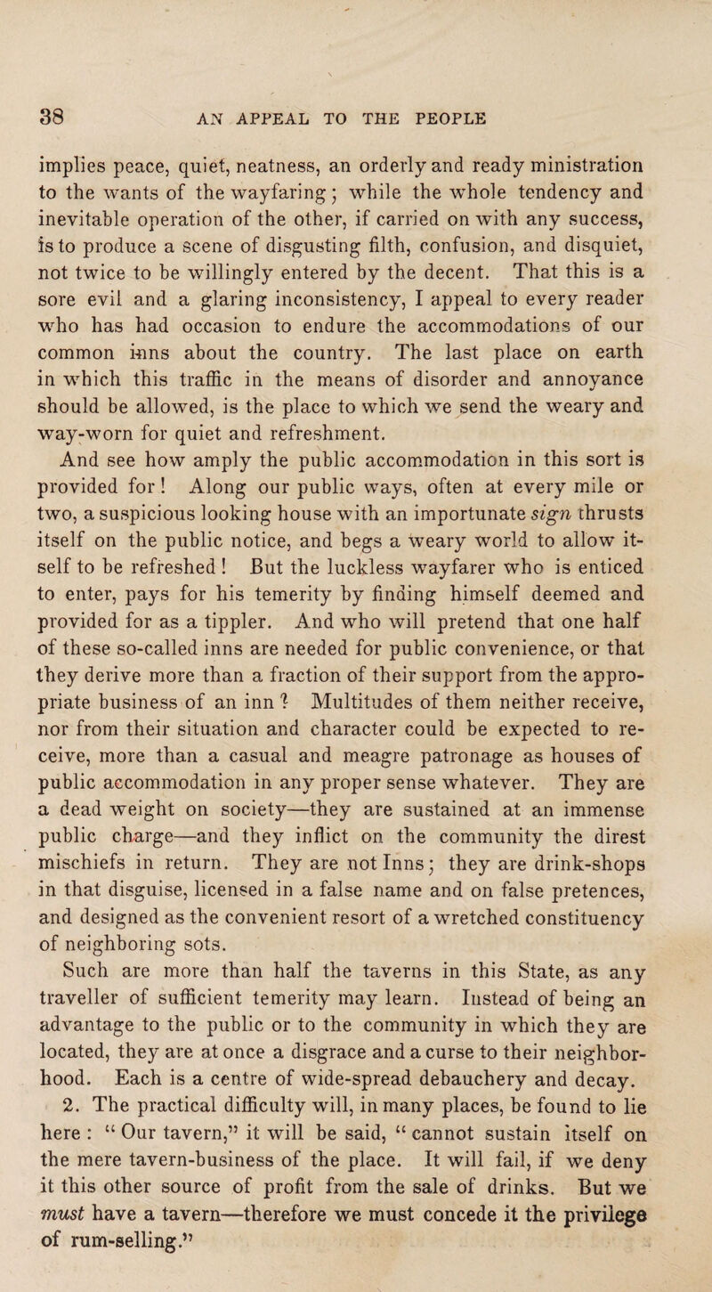 implies peace, quiet, neatness, an orderly and ready ministration to the wants of the wayfaring; while the whole tendency and inevitable operation of the other, if carried on with any success, is to produce a scene of disgusting filth, confusion, and disquiet, not twice to be willingly entered by the decent. That this is a sore evil and a glaring inconsistency, I appeal to every reader who has had occasion to endure the accommodations of our common inns about the country. The last place on earth in which this traffic in the means of disorder and annoyance should be allowed, is the place to which we send the weary and way-worn for quiet and refreshment. And see how amply the public accommodation in this sort is provided for! Along our public ways, often at every mile or two, a suspicious looking house with an importunate sign thrusts itself on the public notice, and begs a weary world to allow it¬ self to be refreshed ! But the luckless wayfarer who is enticed to enter, pays for his temerity by finding himself deemed and provided for as a tippler. And who will pretend that one half of these so-called inns are needed for public convenience, or that they derive more than a fraction of their support from the appro¬ priate business of an inn 1 Multitudes of them neither receive, nor from their situation and character could be expected to re¬ ceive, more than a casual and meagre patronage as houses of public accommodation in any proper sense whatever. They are a dead weight on society—they are sustained at an immense public charge—and they inflict on the community the direst mischiefs in return. They are not Inns; they are drink-shops in that disguise, licensed in a false name and on false pretences, and designed as the convenient resort of a wretched constituency of neighboring sots. Such are more than half the taverns in this State, as any traveller of sufficient temerity may learn. Instead of being an advantage to the public or to the community in which they are located, they are at once a disgrace and a curse to their neighbor¬ hood. Each is a centre of wide-spread debauchery and decay. 2. The practical difficulty will, in many places, be found to lie here : “ Our tavern,” it will be said, “ cannot sustain itself on the mere tavern-business of the place. It will fail, if we deny it this other source of profit from the sale of drinks. But we must have a tavern—therefore we must concede it the privilege of rum-selling.”