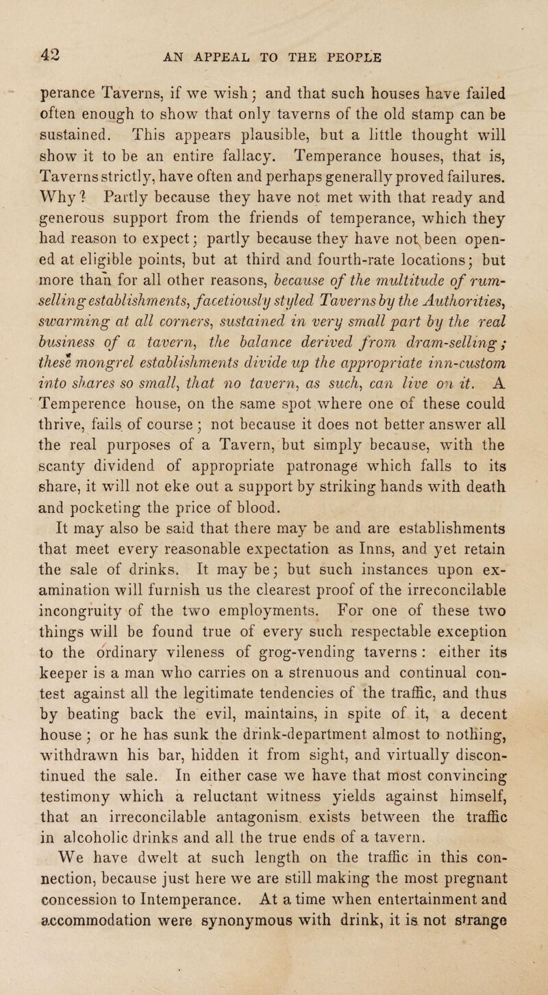 perance Taverns, if we wish; and that such houses have failed often enough to show that only taverns of the old stamp can be sustained. This appears plausible, but a little thought will show it to be an entire fallacy. Temperance houses, that is, Taverns strictly, have often and perhaps generally proved failures. Why? Partly because they have not met with that ready and generous support from the friends of temperance, which they had reason to expect; partly because they have not,been open¬ ed at eligible points, but at third and fourth-rate locations; but more than for all other reasons, because of the multitude of rum¬ selling establishments, facetiously styled Taverns by the Authorities, swarming at all corners, sustained in very small part by the real business of a tavern, the balance derived from dram-selling; these mongrel establishments divide up the appropriate inn-custom into shares so small, that no tavern, as such, can live on it. A Temperence house, on the same spot where one of these could thrive, fails of course ; not because it does not better answer all the real purposes of a Tavern, but simply because, with the scanty dividend of appropriate patronage which falls to its share, it will not eke out a support by striking hands with death and pocketing the price of blood. It may also be said that there may be and are establishments that meet every reasonable expectation as Inns, and yet retain the sale of drinks. It may be; but such instances upon ex¬ amination will furnish us the clearest proof of the irreconcilable incongruity of the two employments. For one of these two things will be found true of every such respectable exception to the ordinary vileness of grog-vending taverns : either its keeper is a man who carries on a strenuous and continual con¬ test against all the legitimate tendencies of the traffic, and thus by beating back the evil, maintains, in spite of it, a decent house ; or he has sunk the drink-department almost to nothing, withdrawn his bar, hidden it from sight, and virtually discon¬ tinued the sale. In either case we have that most convincing testimony which a reluctant witness yields against himself, that an irreconcilable antagonism, exists between the traffic in alcoholic drinks and all the true ends of a tavern. We have dwelt at such length on the traffic in this con¬ nection, because just here we are still making the most pregnant concession to Intemperance. At a time when entertainment and accommodation were synonymous with drink, it is not strange