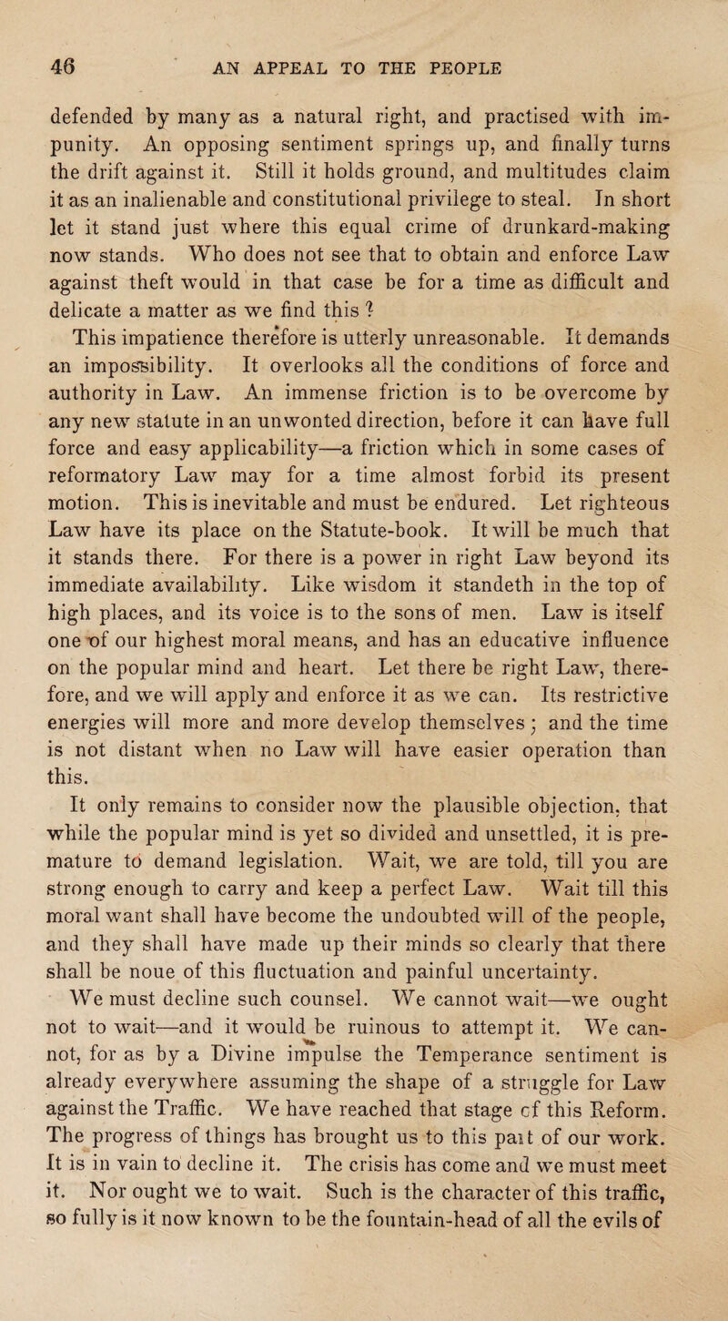 defended by many as a natural right, and practised with im¬ punity. An opposing sentiment springs up, and finally turns the drift against it. Still it holds ground, and multitudes claim it as an inalienable and constitutional privilege to steal. Jn short let it stand just where this equal crime of drunkard-making now stands. Who does not see that to obtain and enforce Law against theft would in that case be for a time as difficult and delicate a matter as we find this % This impatience therefore is utterly unreasonable. It demands an impossibility. It overlooks all the conditions of force and authority in Law. An immense friction is to be overcome by any new statute in an unwonted direction, before it can have full force and easy applicability—a friction which in some cases of reformatory Law may for a time almost forbid its present motion. This is inevitable and must be endured. Let righteous Law have its place on the Statute-book. It will be much that it stands there. For there is a power in right Law beyond its immediate availability. Like wisdom it standeth in the top of high places, and its voice is to the sons of men. Law is itself one v>f our highest moral means, and has an educative influence on the popular mind and heart. Let there be right Law, there¬ fore, and we will apply and enforce it as we can. Its restrictive energies will more and more develop themselves ; and the time is not distant when no Law will have easier operation than this. It only remains to consider now the plausible objection, that while the popular mind is yet so divided and unsettled, it is pre¬ mature to demand legislation. Wait, we are told, till you are strong enough to carry and keep a perfect Law. Wait till this moral want shall have become the undoubted will of the people, and they shall have made up their minds so clearly that there shall be noue of this fluctuation and painful uncertainty. We must decline such counsel. We cannot wait—we ought not to wait—and it would be ruinous to attempt it. We can¬ not, for as by a Divine impulse the Temperance sentiment is already everywhere assuming the shape of a struggle for Law against the Traffic. We have reached that stage cf this Reform. The progress of things has brought us to this pant of our work. It is in vain to decline it. The crisis has come and we must meet it. Nor ought we to wait. Such is the character of this traffic, so fully is it now known to be the fountain-head of all the evils of