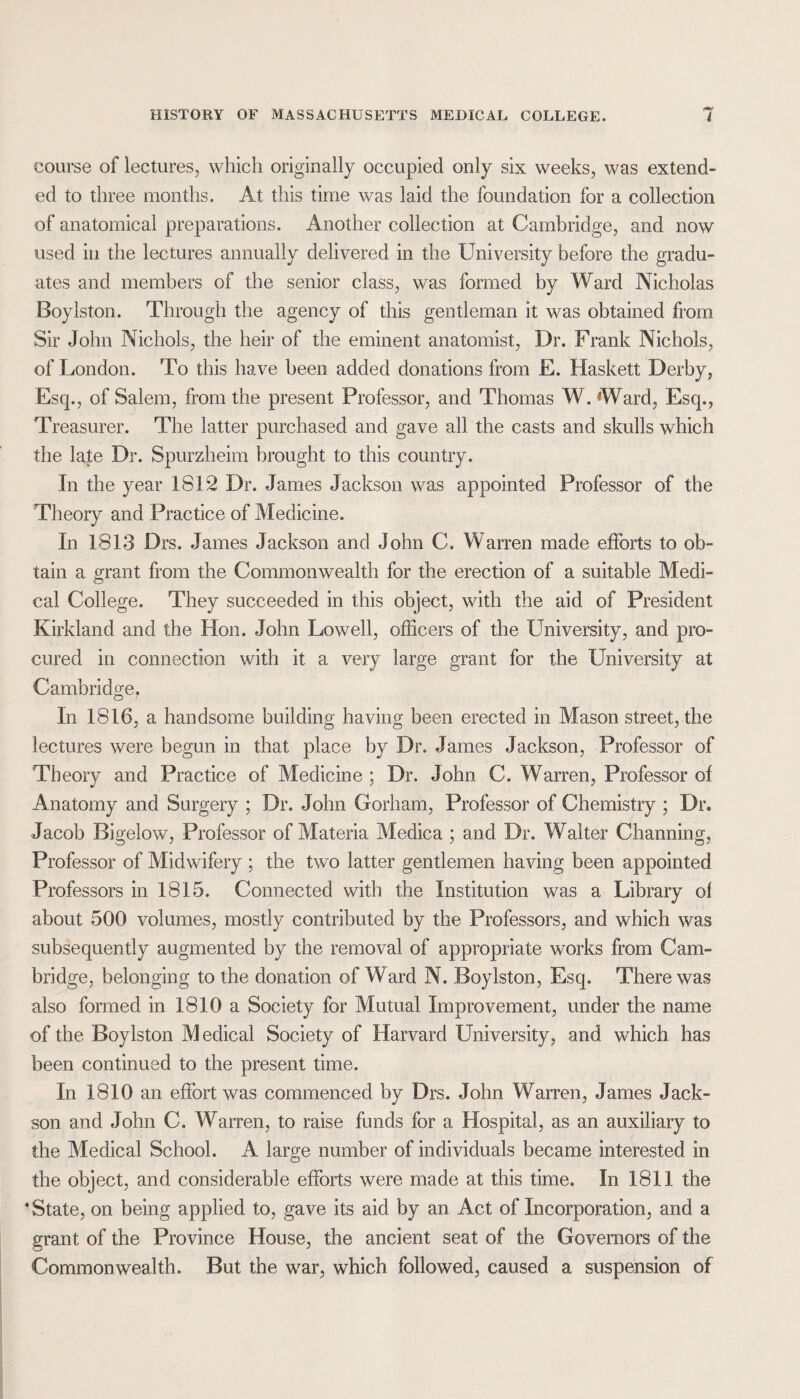 course of lectures, which originally occupied only six weeks, was extend¬ ed to three months. At this time was laid the foundation for a collection of anatomical preparations. Another collection at Cambridge, and now used in the lectures annually delivered in the University before the gradu¬ ates and members of the senior class, was formed by Ward Nicholas Boylston. Through the agency of this gentleman it was obtained from Sir John Nichols, the heir of the eminent anatomist, Dr. Frank Nichols, of London. To this have been added donations from E. Haskett Derby, Escp, of Salem, from the present Professor, and Thomas W, Ward, Esq., Treasurer. The latter purchased and gave all the casts and skulls which the late Dr. Spurzheim brought to this country. In the year 1812 Dr. James Jackson was appointed Professor of the Theory and Practice of Medicine. In 1813 Drs. James Jackson and John C. Warren made efforts to ob¬ tain a grant from the Commonwealth for the erection of a suitable Medi¬ cal College. They succeeded in this object, with the aid of President Kirkland and the Hon. John Lowell, officers of the University, and pro¬ cured in connection with it a very large grant for the University at Cambridge, In 1816, a handsome building having been erected in Mason street, the lectures were begun in that place by Dr, James Jackson, Professor of Theory and Practice of Medicine ; Dr. John C. Warren, Professor of Anatomy and Surgery ; Dr. John Gorham, Professor of Chemistry ; Dr. Jacob Bigelow, Professor of Materia Medica ; and Dr. Walter Channing, Professor of Midwifery ; the two latter gentlemen having been appointed Professors in 1815. Connected with the Institution was a Library of about 500 volumes, mostly contributed by the Professors, and which was subsequently augmented by the removal of appropriate works from Cam¬ bridge, belonging to the donation of Ward N. Boylston, Esq. There was also formed in 1810 a Society for Mutual Improvement, under the name of the Boylston Medical Society of Harvard University, and which has been continued to the present time. In 1810 an effort was commenced by Drs. John Warren, James Jack- son and John C. Warren, to raise funds for a Hospital, as an auxiliary to the Medical School. A large number of individuals became interested in the object, and considerable efforts were made at this time. In 181] the 4 State, on being applied to, gave its aid by an Act of Incorporation, and a grant of the Province House, the ancient seat of the Governors of the Commonwealth. But the war, which followed, caused a suspension of