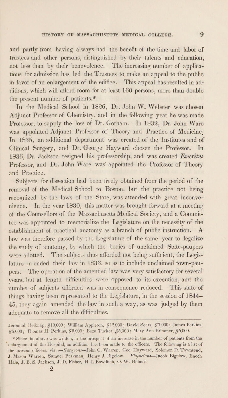 and partly from having always had the benefit of the time and labor of trustees and other persons, distinguished by their talents and education, not less than by their benevolence. The increasing number of applica¬ tions for admission has led the Trustees to make an appeal to the public in favor of an enlargement of the edifice. This appeal has resulted in ad¬ ditions, which will afford room for at least 160 persons, more than double the present number of patients.* In the Medical School in 1826, Dr. John W. Webster was chosen Adjunct Professor of Chemistry, and in the following year he was made Prolessor, to supply the loss of Dr. Gorham. In 1832, Dr. John Ware was appointed Adjunct Professor of Theory and Practice of Medicine. In 1835, an additional department was created of the Institutes and of Clinical Surgery, and Dr. George Hayward chosen the Professor. In 1836, Dr. Jackson resigned his professorship, and was created Emeritus Prof issor, and Dr. John Ware was appointed the Professor of Theory and Practice. Subjects for dissection had been freely obtained from the period of the removal of the Medical School to Boston, but the practice not being recognized by the laws of the State, was attended with great inconve¬ nience. In the year 1830, this matter was brought forward at a meeting of the Counsellors of the Massachusetts Medical Society, and a Commit¬ tee was appointed to memorialize the Legislature on the necessity of the establishment of practical anatomy as a branch of public instruction. A law was therefore passed by the Legislature of the same year to legalize the study of anatomy, by which the bodies of unclaimed State-paupers were allotted. The subjects thus afforded not being sufficient, the Legis¬ lature m ended their law in 1833, so as to include unclaimed town-pau¬ pers. The operation of the amended law was very satisfactory for several years, but at length difficulties were opposed to its execution, and the number of subjects afforded was in consequence reduced. This state of things having been represented to the Legislature, in the session of 1844- 45, they again amended the law in such a way, as was judged by them adequate to remove all the difficulties. Jeremiah Belknap, $10,000; William Appleton, $12,000; David Sears, $7,000; James Perkins, $5,000; Thomas H. Perkins, $5,000; Beza Tucker, $5,000; Mary Ann Brimmer, $5,000. * Since the above was written, in the prospect of an increase in the number of patients from the enlargement of the Hospital, an addition has been made to the officers. The following is a list of the present officers, viz.:—Surgeons—John C. Warren, Geo. Hayward, Solomon D. Townsend, J. Mason Warren, Samuel Parkman, Henry J. Bigelow. Physicians—Jacob Bigelow, Enoch Hale, J. B. S. Jackson, J. D. Fisher, H. I. Bowditch, O. W. Holmes. 2