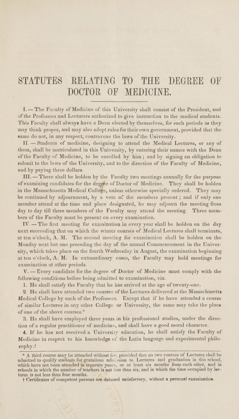 STATUTES RELATING TO THE DEGREE OF DOCTOR OF MEDICINE. I. — The Faculty of Medicine of this University shall consist of the President, and of the Professors and Lecturers authorized to give instruction to the medical students. This Faculty shall always have a Dean elected by themselves, for such periods as they may think proper, and may also adopt rules for their own government, provided that the same do not, in any respect, contravene the laws of the University. II. — Students of medicine, designing to attend the Medical Lectures, or any of them, shall be matriculated in this University, by entering their names with the Dean of the Faculty of Medicine, to be enrolled by him; and by signing an obligation to submit to the laws of the University, and to the direction of the Faculty of Medicine, and by paying three dollars. III. — There shall be holden by the Faculty two meetings annually for the purpose of examining candidates for the degree of Doctor of Medicine. They shall be holden in the Massachusetts Medical College, unless otherwise specially ordered. They may be continued by adjournment, by a vote of the members present ; and if only one member attend at the time and place designated, he may adjourn the meeting from day to day till three members of the Faculty may attend the meeting. Three mem¬ bers of the Faculty must be present on every examination. IV. — The first meeting for examination in every year shall be holden on the day next succeeding that on which the winter courses of Bledical Lectures shall terminate, at ten o’clock, A. M. The second meeting for examination shall be holden on the Monday next but one preceding the day of the annual Commencement in the Univer¬ sity, which takes place on the fourth Wednesday in August, the examination beginning at ten o’clock, A. M. In extraordinary cases, the Faculty may hold meetings for examination at other periods. V. — Every candidate for the degree of Doctor of Medicine must comply with the following conditions before being admitted to examination, viz. 1. He shall satisfy the Faculty that he has arrived at the age of twenty-one. 2 He shall have attended two courses of the Lectures delivered at the Massachusetts Medical College by each of the Professors. Except that if he have attended a course of similar Lectures in any other College or University, the same may take the place of one of the above courses.* 3. He shall have employed three years in his professional studies, under the direc¬ tion of a regular practitioner of medicine, and shall have a good moral character. 4. If he has not received a University education, he shall satisfy the Faculty of Medicine in respect to his knowledge of the Latin language and experimental philo¬ sophy.! * A third course may be attended without fee. provided that no two courses of Lectures shall be admitted to qualify students for gratuitous admission to Lectures and graduation in this school, which have not been attended in separate years, or at least six months from each other, and in schools in which the number of teachers is not less than six, and in which the time occupied by lec¬ tures is not less than four months. t Certificates of competent persons are deemed satisfactory, without a personal examination.