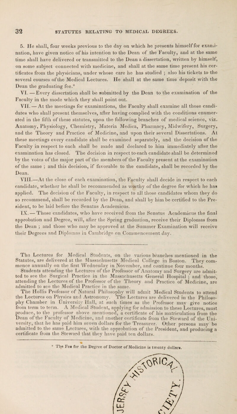 5. He shall, four weeks previous to the day on which he presents himself for exami¬ nation, have given notice of his intention to the Dean of the Faculty, and at the same time shall have delivered or transmitted to the Dean a dissertation, written by himself, on some subject connected with medicine, and shall at the same time present his cer¬ tificates from the physicians, under whose care he has studied ; also his tickets to the several courses of the Medical Lectures. He shall at the same time deposit with the Dean the graduating fee.* VI. —Every dissertation shall be submitted by the Dean to the examination of the Faculty in the mode which they shall point out. VII. — At the meetings for examinations, the Faculty shall examine all those candi¬ dates who shall present themselves, after having complied with the conditions enumer¬ ated in the fifth of these statutes, upon the following branches of medical science, viz. Anatomy, Physiology, Chemistry, Materia Medica, Pharmacy, Midwifery, Surgery, and the Theory and Practice of Medicine, and upon their several Dissertations. At these meetings every candidate shall be examined separately, and the decision of the Faculty in respect to each shall be made and declared to him immediately after the examination has closed. The decision in respect to each candidate shall be determined by the votes of the major part of the members of the Faculty present at the examination of the same ; and this decision, if favorable to the candidate, shall be recorded by the Dean. VIII. —At the close of each examination, the Faculty shall decide in respect to each candidate, whether he shall be recommended as worthy of the degree for which he has applied. The decision of the Faculty, in respect to all those candidates whom they do so recommend, shall be recorded by the Dean, and shall by him be certified to the Pre¬ sident, to be laid before the Senatus Academicus. IX. — Those candidates, who have received from the Senatus Academicus the final approbation and Degree, will, after the Spring graduation, receive their Diplomas from the Dean ; and those who may be approved at the Summer Examination will receive their Degrees and Diplomas in Cambridge on Commencement day. The Lectures for Medical Students, on the various branches mentioned in the Statutes, are delivered at the Massachusetts Medical College in Boston. They com¬ mence annually on the first Wednesday in November, and continue four months. Students attending the Lectures of the Professor of Anatomy and Surgery are admit¬ ted to see the Surgical Practice in the Massachusetts General Hospital ; and those, attending the Lectures of the Professor of the Theory and Practice of Medicine, are admitted to see the Medical Practice in the same. The Hollis Professor of Natural Philosophy will admit Medical Students to attend the Lectures on Physics and Astronomy. The Lectures are delivered in the Philoso¬ phy Chamber in University Hall, at such times as the Professor may give notice from term to term. A Medical Student, applying for admission to these Lectures, must produce, to the professor above mentioned, a certificate of his matriculation from the Dean of the Faculty of Medicine, and another certificate from the Steward of the Uni¬ versity, that he has paid him seven dollars for the Treasurer. Other persons may be admitted to the same Lectures, with the approbation of the President, and producing a certificate from the Steward that they have paid ten dollars. * The Fe# for the Degree of Doctor of Medicine is twenty dollars.