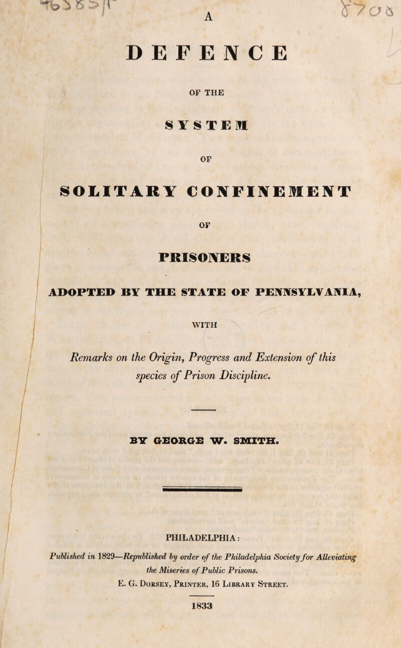 Tb-i 5 5>;t DEFENCE OF THE SYSTEM OF SOLITARY CONFINEMENT OF PRISONERS ADOPTED BY THE STATE OF FENNSYEVANIA, WITH Remarks on the Origin, Progress and Extension of this species of Prison Discipline. BY GEORGE W. SMITH. PHILADELPHIA: Published in 1829—Republished by order of the Philadelphia Society for Alleviating the Miseries of Public Prisons. E. G. Dorsey, Printer, 16 Library Street. 1833