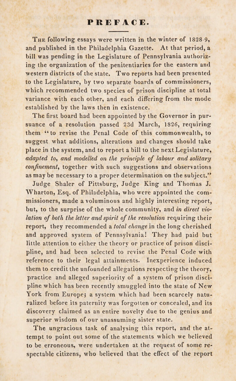 PREFACE. The following essays were written in the winter of 1828 9, and published in the Philadelphia Gazette. At that period, a bill was pending in the Legislature of Pennsylvania authoriz¬ ing the organization of the penitentiaries for the eastern and western districts of the state. Two reports had been presented to the Legislature, by two separate boards of commissioners, which recommended two species of prison discipline at total variance with each other, and each differing from the mode established bv the laws then in existence. ¥ The first board had been appointed by the Governor in pur¬ suance of a resolution passed 23d March, 1826, requiring them “to revise the Penal Code of this commonwealth, to suggest what additions, alterations and changes should take place in the system, and to report a bill to the next Legislature, adapted to, and modelled on the principle of labour and solitary confinement, together with such suggestions and observations as may be necessary to a proper determination on the subject.” Judge Shaler of Pittsburg, Judge King and Thomas J. Wharton, Esq. of Philadelphia, who were appointed the com¬ missioners, made a voluminous and highly interesting report, but, to the surprise of the whole community, and in direct vio¬ lation of both the letter and spirit of the resolution requiring their report, they recommended a total change in the long cherished and approved system of Pennsylvania! They had paid but little attention to either the theory or practice of prison disci¬ pline, and had been selected to revise the Penal Code with reference to their legal attainments. Inexperience induced them to credit the unfounded allegations respecting the theory, practice and alleged superiority of a system of prison disci¬ pline which has been recently smuggled into the state of New York from Europe; a system which had been scarcely natu¬ ralized before its paternity was forgotten or concealed, and its discovery claimed as an entire novelty due to the genius and superior wisdom of our unassuming sister state. The ungracious task of analysing this report, and the at¬ tempt to point out some of the statements which we believed to be erroneous, were undertaken at the request of some re¬ spectable citizens, who believed that the effect of the report