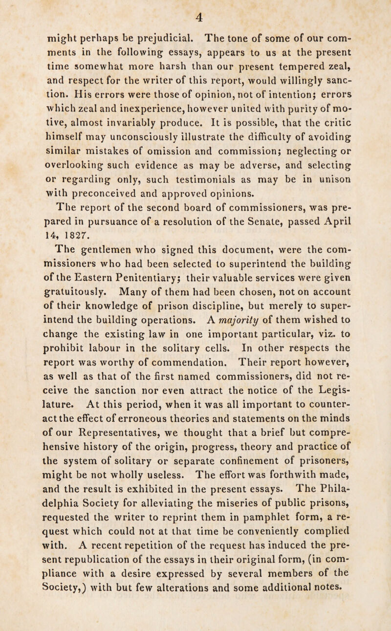 might perhaps be prejudicial. The tone of some of our com¬ ments in the following essays, appears to us at the present time somewhat more harsh than our present tempered zeal, and respect for the writer of this report, would willingly sanc¬ tion. His errors were those of opinion, not of intention; errors which zeal and inexperience, however united with purity of mo¬ tive, almost invariably produce. It is possible, that the critic himself may unconsciously illustrate the difficulty of avoiding similar mistakes of omission and commission; neglecting or overlooking such evidence as may be adverse, and selecting or regarding only, such testimonials as may be in unison with preconceived and approved opinions. The report of the second board of commissioners, was pre¬ pared in pursuance of a resolution of the Senate, passed April 14, 1827. The gentlemen who signed this document, were the com¬ missioners who had been selected to superintend the building of the Eastern Penitentiary; their valuable services were given gratuitously. Many of them had been chosen, not on account of their knowledge of prison discipline, but merely to super¬ intend the building operations. A majority of them wished to change the existing law in one important particular, viz. to prohibit labour in the solitary cells. In other respects the report was worthy of commendation. Their report however, as well as that of the first named commissioners, did not re¬ ceive the sanction nor even attract the notice of the Legis¬ lature. At this period, when it was all important to counter¬ act the effect of erroneous theories and statements on the minds of our Representatives, we thought that a brief but compre¬ hensive history of the origin, progress, theory and practice of the system of solitary or separate confinement of prisoners, might be not wholly useless. The effort was forthwith made, and the result is exhibited in the present essays. The Phila¬ delphia Society for alleviating the miseries of public prisons, requested the writer to reprint them in pamphlet form, a re¬ quest which could not at that time be conveniently complied with. A recent repetition of the request has induced the pre¬ sent republication of the essays in their original form, (in com¬ pliance with a desire expressed by several members of the Society,) with but few alterations and some additional notes.