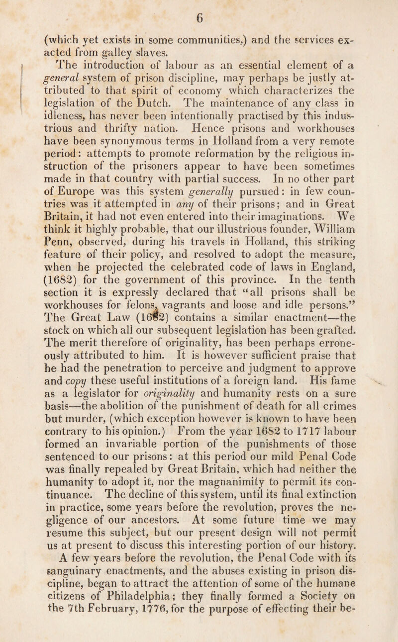 (which yet exists in some communities,) and the services ex- acted from galley slaves. The introduction of labour as an essential element of a general system of prison discipline, may perhaps be justly at¬ tributed to that spirit of economy which characterizes the legislation of the Dutch. The maintenance of any class in idleness, has never been intentionally practised by this indus¬ trious and thrifty nation. Hence prisons and workhouses have been synonymous terms in Holland from a very remote period: attempts to promote reformation by the religious in¬ struction of the prisoners appear to have been sometimes made in that country with partial success. In no other part of Europe was this system generally pursued: in few coun¬ tries was it attempted in any of their prisons; and in Great Britain, it had not even entered into their imaginations. We think it highly probable, that our illustrious founder, William Penn, observed, during his travels in Holland, this striking feature of their policy, and resolved to adopt the measure, when he projected the celebrated code of laws in England, (1682) for the government of this province. In the tenth section it is expressly declared that “all prisons shall be workhouses for felons,, vagrants and loose and idle persons.’5 The Great Law (16§2) contains a similar enactment—the stock on which all our subsequent legislation has been grafted. The merit therefore of originality, has been perhaps errone¬ ously attributed to him. It is however sufficient praise that he had the penetration to perceive and judgment to approve and copy these useful institutions of a foreign land. His fame as a legislator for originality and humanity rests on a sure basis—the abolition of the punishment of death for all crimes but murder, (which exception however is known to have been contrary to his opinion.) From the year 1682 to 1717 labour formed an invariable portion of the punishments of those sentenced to our prisons: at this period our mild Penal Code was finally repealed by Great Britain, which had neither the humanity to adopt it, nor the magnanimity to permit its con¬ tinuance. The decline of this system, until its final extinction in practice, some years before the revolution, proves the ne¬ gligence of our ancestors. At some future time we may resume this subject, but our present design will not permit us at present to discuss this interesting portion of our history. A few years before the revolution, the Penal Code with its sanguinary enactments, and the abuses existing in prison dis¬ cipline, began to attract the attention of some of the humane citizens of Philadelphia; they finally formed a Society on the 7th February, 1776, for the purpose of effecting their be-