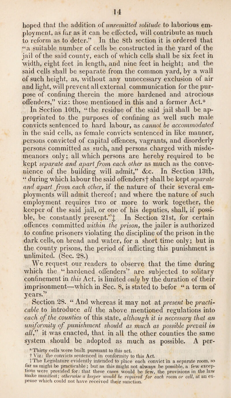 hoped that the addition of unremitted solitude to laborious em¬ ployment, as far as it can be effected, will contribute as much to reform as to deter/’ In the 8th section it is ordered that “a suitable number of cells be constructed in the yard of the jail of the said county, each of which cells shall be six feet in width, eight feet in length, and nine feet in height; and the said cells shall be separate from the common yard, by a wall of such height, as, without any unnecessary exclusion of air and light, will prevent all external communication for the pur¬ pose of confining therein the more hardened and atrocious offenders,” viz: those mentioned in this and a former Act.* In Section 10th, “the residue of the said jail shall be ap¬ propriated to the purposes of confining as well such male convicts sentenced to hard labour, as cannot be accommodated in the said cells, as female convicts sentenced in like manner, persons convicted of capital offences, vagrants, and disorderly persons committed as such, and persons charged with misde¬ meanors only; all which persons are hereby required to be kept separate and apart from each other as much as the conve¬ nience of the building will admit,” &c. In Section 13th, “ during which labour the said offendersj* shall be kept separate and apart from each other, if the nature of their several em¬ ployments will admit thereof; and where the nature of such employment requires two or more to work together, the keeper of the said jail, or one of his deputies, shall, if possi¬ ble, be constantly present.”J In Section 21st, for certain offences committed within the prison, the jailer is authorized to confine prisoners violating the discipline of the prison in the dark cells, on bread and water, for a short time only; but in the county prisons, the period of inflicting this punishment is unlimited. (Sec. 28.) We request our readers to observe that the time during which the u hardened offenders” are subjected to solitary confinement in this Act, is limited only by the duration of their imprisonment—which in Sec. 8, is stated to befor “ a term of years.” Section 28. “ And whereas it may not at present be practi¬ cable to introduce all the above mentioned regulations into each of the counties of this state, although it is necessary that an uniformity of punishment should as much as possible prevail in allf it was enacted, that in all the other counties the same system should be adopted as much as possible. A per- * Thirty cells were built pursuant to this act. t Viz : the convicts sentenced in conformity to this Act. IThe Legislature evidently intended to place each convict in a separate room, so far as might be practicable ; but as this might not always be possible, a few excep¬ tions were provided for: that these cases would be few, the provisions in the law make manifest; otherwise a keeper would be required for each room or cell, at an ex¬ pense which could not have received their sanction.