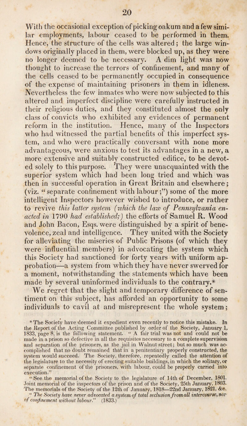 With the occasional exception of picking oakum and a few simi¬ lar employments, labour ceased to be performed in them. Hence, the structure of the cells was altered; the large win¬ dows originally placed in them, were blocked up, as they were no longer deemed to be necessary. A dim light was now thought to increase the terrors of confinement, and many of the cells ceased to be permanently occupied in consequence of the expense of maintaining prisoners in them in idleness. Nevertheless the few inmates who were now subjected to this altered and imperfect discipline were carefully instructed in their religious duties, and they constituted almost the only class of convicts who exhibited any evidences of permanent reform in the institution. Hence, many of the Inspectors who had witnessed the partial benefits of this imperfect sys¬ tem, and who were practically conversant with none more advantageous, were anxious to test its advantages in a new, a more extensive and suitably constructed edifice, to be devot¬ ed solely to this purpose. They were unacquainted with the superior system which had been long tried and which was then in successful operation in Great Britain and elsewhere; (viz. “ separate confinement with labour;”) some of the more intelligent Inspectors however wished to introduce, or rather to revive this latter system (which the law of Pennsylvania en¬ acted in 1790 had established;) the efforts of Samuel R. Wood and John Bacon, Esqs. were distinguished by a spirit of bene¬ volence, zeal and intelligence. They united with the Society for alleviating the miseries of Public Prisons (of which they were influential members) in advocating the system which this Society had sanctioned for forty years with uniform ap¬ probation—a system from which they have never swerved for a moment, notwithstanding the statements which have been made by several uninformed individuals to the contrary.* We regret that the slight and temporary difference of sen¬ timent on this subject, has afforded an opportunity to some individuals to cavil at and misrepresent the whole system; * The Society have deemed it expedient even recently to notice this mistake. In the Report of the Acting Committee published by order of the Society, January I, 1833, page 8, is the following statement. “ A fair trial was not and could not be made in a prison so defective in all the requisites necessary to a complete supervision and separation of the prisoners, as the jail in Walnut street; but so much was ac¬ complished that no doubt remained that in a penitentiary properly constructed, the system would succeed. The Society, therefore, repeatedly called the attention of the legislature to the necessity of erecting suitable buildings, in which the solitary, or separate confinement of the prisoners, with labour, could be properly carried into execution.” “See the memorial of the Society to the legislature of 14th of December, 1801. Joint memorial of the inspectors of the prison and of the Society, 25th January, 1803. The memorials of the Society of the 12th of January, 1818—22nd January, 1821, &c. “ The Society have never advocated a system of total seclusion from all intercourse,nor of confinement without labour.” (1833.)