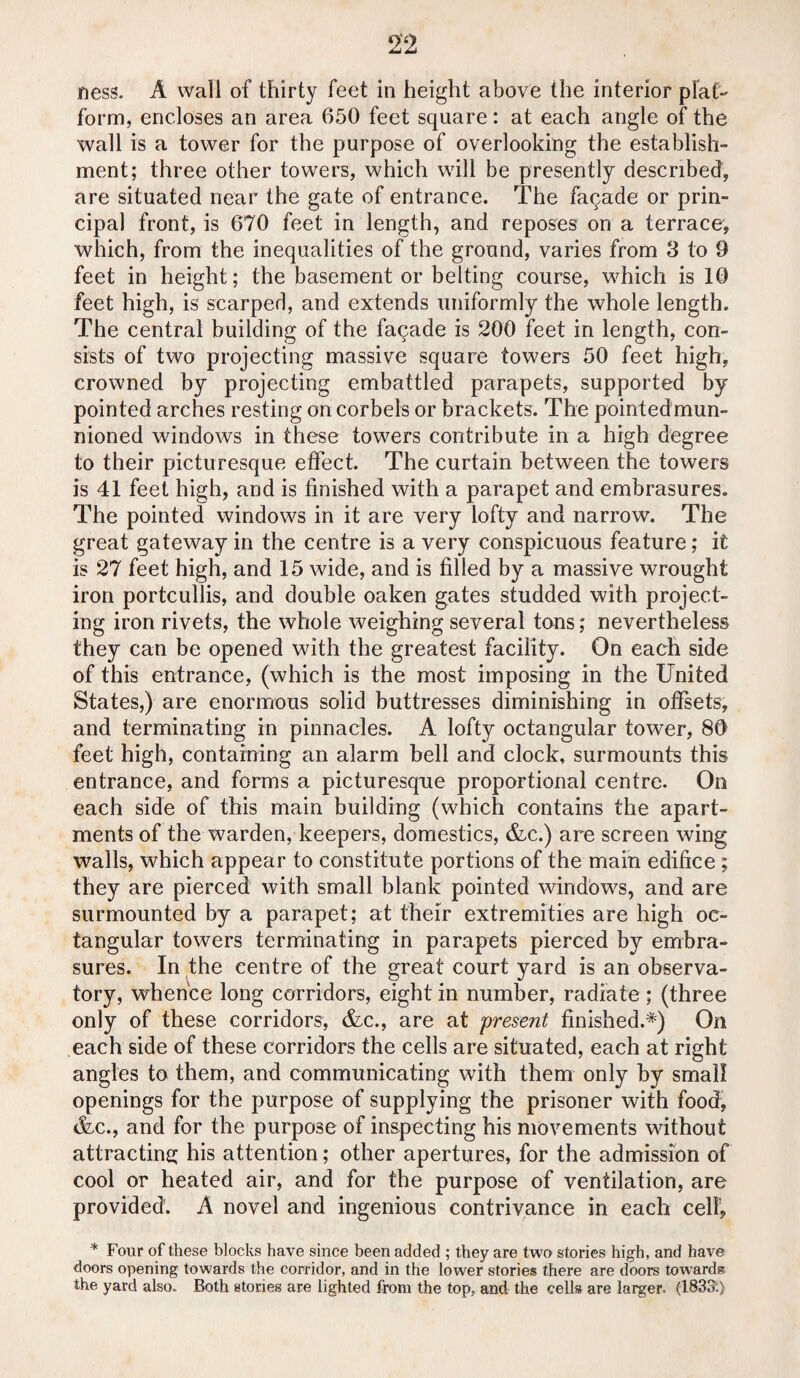 ness. A wall of thirty feet in height above the interior plat¬ form, encloses an area 650 feet square: at each angle of the wall is a tower for the purpose of overlooking the establish¬ ment; three other towers, which will be presently described, are situated near the gate of entrance. The faqade or prin¬ cipal front, is 670 feet in length, and reposes on a terrace, which, from the inequalities of the ground, varies from 3 to 9 feet in height; the basement or belting course, which is 10 feet high, is scarped, and extends uniformly the whole length. The central building of the facade is 200 feet in length, con¬ sists of two projecting massive square towers 50 feet high, crowned by projecting embattled parapets, supported by pointed arches resting on corbels or brackets. The pointedmun- nioned windows in these towers contribute in a high degree to their picturesque effect. The curtain between the towers is 41 feet high, and is finished with a parapet and embrasures. The pointed windows in it are very lofty and narrow. The great gateway in the centre is a very conspicuous feature; it is 27 feet high, and 15 wide, and is filled by a massive wrought iron portcullis, and double oaken gates studded with project¬ ing iron rivets, the whole weighing several tans; nevertheless they can be opened with the greatest facility. On each side of this entrance, (which is the most imposing in the United States,) are enormous solid buttresses diminishing in offsets, and terminating in pinnacles. A lofty octangular tower, 80 feet high, containing an alarm bell and clock, surmounts this entrance, and forms a picturesque proportional centre. On each side of this main building (which contains the apart¬ ments of the warden, keepers, domestics, &c.) are screen wing walls, which appear to constitute portions of the main edifice ; they are pierced with small blank pointed windows, and are surmounted by a parapet; at their extremities are high oc¬ tangular towers terminating in parapets pierced by embra¬ sures. In the centre of the great court yard is an observa¬ tory, whence long corridors, eight in number, radiate ; (three only of these corridors, &c., are at present finished.*) On each side of these corridors the cells are situated, each at right angles to them, and communicating with them only by small openings for the purpose of supplying the prisoner with food, &c., and for the purpose of inspecting bis movements without attracting his attention; other apertures, for the admission of cool or heated air, and for the purpose of ventilation, are provided. A novel and ingenious contrivance in each cell, * Four of these blocks have since been added ; they are two stories high, and have doors opening towards the corridor, and in the lower stories there are doors towards the yard also. Both stories are lighted from the top, and the cells are larger. (1833:>