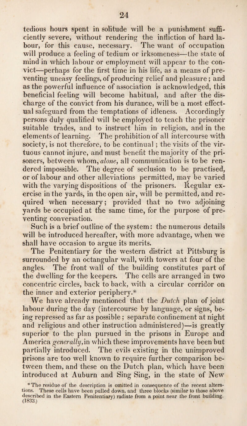 tedious hours spent in solitude will be a punishment suffi¬ ciently severe, without rendering the infliction of hard la¬ bour, for this cause, necessary. The want of occupation will produce a feeling of tedium or irksomeness—the state of mind in which labour or employment will appear to the con¬ vict—perhaps for the first time in his life, as a means of pre¬ venting uneasy feelings, of producing relief and pleasure ; and as the powerful influence of association is acknowledged, this beneficial feeling will become habitual, and after the dis¬ charge of the convict from his durance, will be a most effect¬ ual safeguard from the temptations of idleness. Accordingly persons duly qualified will be employed to teach the prisoner suitable trades, and to instruct him in religion, and in the elements of learning. The prohibition of all intercourse with society, is not therefore, to be continual; the visits of the vir¬ tuous cannot injure, and must benefit the majority of the pri¬ soners, between whom, alone, all communication is to be ren¬ dered impossible. The degree of seclusion to be practised, or of labour and other alleviations permitted, may be varied with the varying dispositions of the prisoners. Regular ex¬ ercise in the yards, in the open air, will be permitted, and re¬ quired when necessary; provided that no two adjoining yards be occupied at the same time, for the purpose of pre¬ venting conversation. Such is a brief outline of the system: the numerous details will be introduced hereafter, with more advantage, when we shall have occasion to argue its merits. The Penitentiary for the western district at Pittsburg is surrounded by an octangular wall, with towers at four of the angles. The front wall of the building constitutes part of the dwelling for the keepers. The cells are arranged in two concentric circles, back to back, with a circular corridor on the inner and exterior periphery.* We have already mentioned that the Dutch plan of joint labour during the day (intercourse by language, or signs, be¬ ing repressed as far as possible; separate confinement at night and religious and other instruction administered)—is greatly superior to the plan pursued in the prisons in Europe and America generally,in which these improvements have been but partially introduced. The evils existing in the unimproved prisons are too well known to require further comparison be¬ tween them, and these on the Dutch plan, which have been introduced at Auburn and Sing Sing, in the state of New *The residue of the description is omitted in consequence of the recent altera¬ tions. These cells have been pulled down, and three blocks (similar to those above described in the Eastern Penitentiary) radiate from a point near the front building. (1833.)