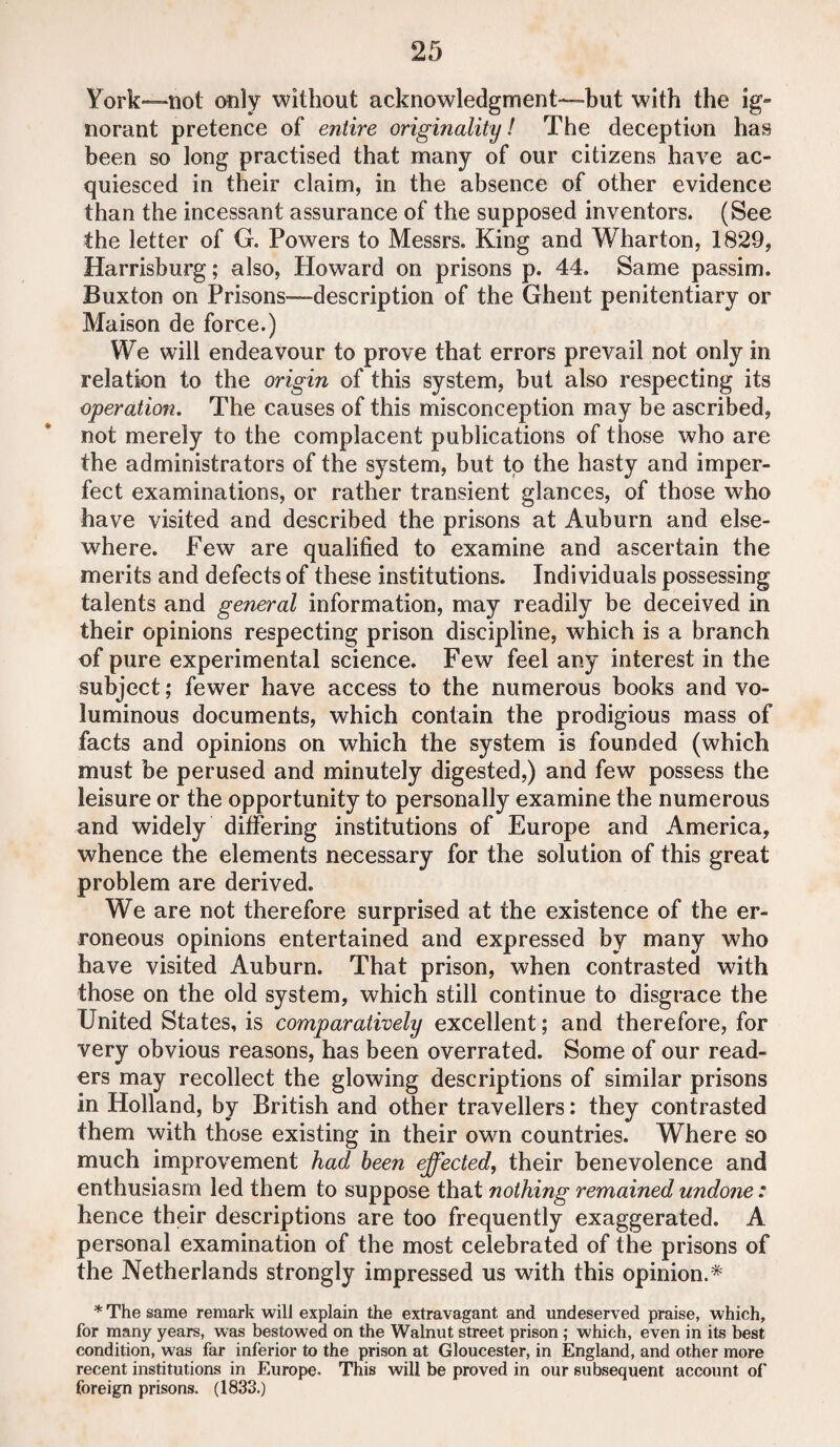 York—not only without acknowledgment—-but with the ig¬ norant pretence of entire originality! The deception has been so long practised that many of our citizens have ac¬ quiesced in their claim, in the absence of other evidence than the incessant assurance of the supposed inventors. (See the letter of G. Powers to Messrs. King and Wharton, 1829, Harrisburg; also, Howard on prisons p. 44. Same passim. Buxton on Prisons—-description of the Ghent penitentiary or Maison de force.) We will endeavour to prove that errors prevail not only in relation to the origin of this system, but also respecting its operation. The causes of this misconception may be ascribed, not merely to the complacent publications of those who are the administrators of the system, but to the hasty and imper¬ fect examinations, or rather transient glances, of those who have visited and described the prisons at Auburn and else¬ where. Few are qualified to examine and ascertain the merits and defects of these institutions. Individuals possessing talents and general information, may readily be deceived in their opinions respecting prison discipline, which is a branch of pure experimental science. Few feel any interest in the subject; fewer have access to the numerous books and vo¬ luminous documents, which contain the prodigious mass of facts and opinions on which the system is founded (which must be perused and minutely digested,) and few possess the leisure or the opportunity to personally examine the numerous and widely differing institutions of Europe and America, whence the elements necessary for the solution of this great problem are derived. We are not therefore surprised at the existence of the er¬ roneous opinions entertained and expressed by many who have visited Auburn. That prison, when contrasted with those on the old system, which still continue to disgrace the United States, is comparatively excellent; and therefore, for very obvious reasons, has been overrated. Some of our read¬ ers may recollect the glowing descriptions of similar prisons in Holland, by British and other travellers: they contrasted them with those existing in their own countries. Where so much improvement had been effected, their benevolence and enthusiasm led them to suppose that nothing remained undone: hence their descriptions are too frequently exaggerated. A personal examination of the most celebrated of the prisons of the Netherlands strongly impressed us with this opinion.* * The same remark will explain the extravagant and undeserved praise, which, for many years, was bestowed on the Walnut street prison ,• which, even in its best condition, was far inferior to the prison at Gloucester, in England, and other more recent institutions in Europe. This will be proved in our subsequent account of foreign prisons. (1833.)