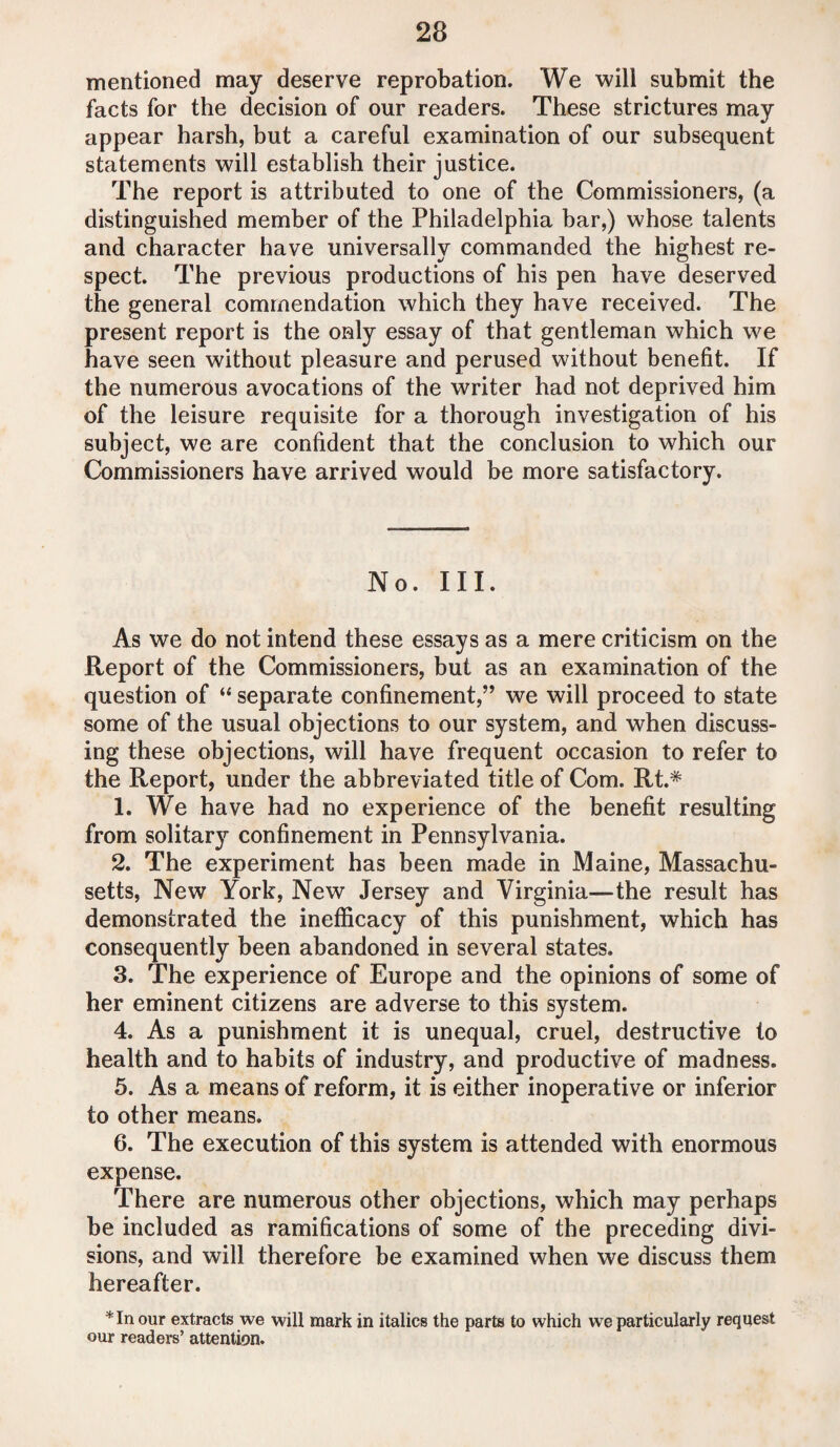 mentioned may deserve reprobation. We will submit the facts for the decision of our readers. These strictures may appear harsh, but a careful examination of our subsequent statements will establish their justice. The report is attributed to one of the Commissioners, (a distinguished member of the Philadelphia bar,) whose talents and character have universally commanded the highest re¬ spect. The previous productions of his pen have deserved the general commendation which they have received. The present report is the only essay of that gentleman which we have seen without pleasure and perused without benefit. If the numerous avocations of the writer had not deprived him of the leisure requisite for a thorough investigation of his subject, we are confident that the conclusion to which our Commissioners have arrived would be more satisfactory. No. III. As we do not intend these essays as a mere criticism on the Report of the Commissioners, but as an examination of the question of “ separate confinement,” we will proceed to state some of the usual objections to our system, and when discuss¬ ing these objections, will have frequent occasion to refer to the Report, under the abbreviated title of Com. Rt.* 1. We have had no experience of the benefit resulting from solitary confinement in Pennsylvania. 2. The experiment has been made in Maine, Massachu¬ setts, New York, New Jersey and Virginia—the result has demonstrated the inefficacy of this punishment, which has consequently been abandoned in several states. 3. The experience of Europe and the opinions of some of her eminent citizens are adverse to this system. 4. As a punishment it is unequal, cruel, destructive to health and to habits of industry, and productive of madness. 5. As a means of reform, it is either inoperative or inferior to other means. 6. The execution of this system is attended with enormous expense. There are numerous other objections, which may perhaps be included as ramifications of some of the preceding divi¬ sions, and will therefore be examined when we discuss them hereafter. * In our extracts we will mark in italics the parts to which we particularly request our readers’ attention.