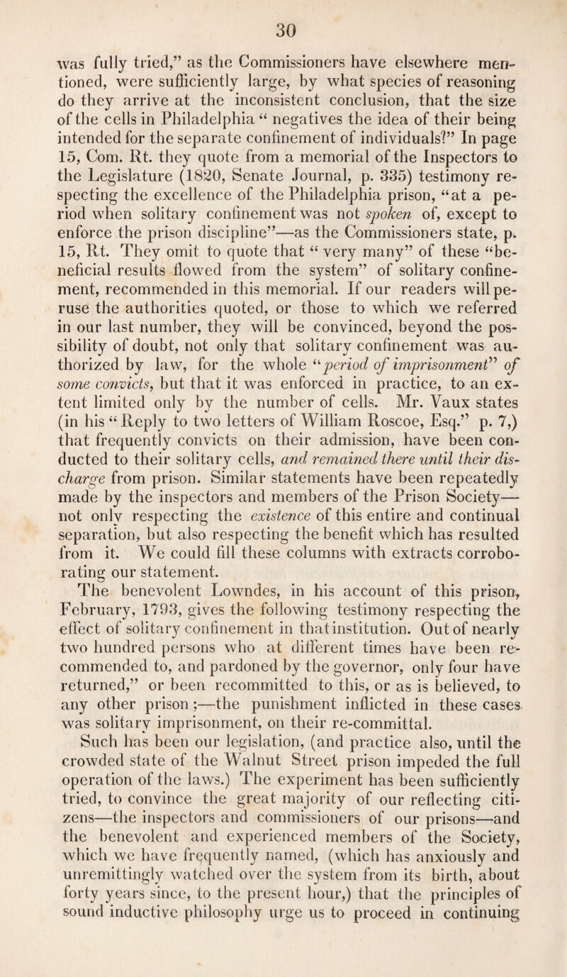 was fully tried,” as the Commissioners have elsewhere men¬ tioned, were sufficiently large, by what species of reasoning do they arrive at the inconsistent conclusion, that the size of the cells in Philadelphia 44 negatives the idea of their being intended for the separate confinement of individuals?” In page 15, Com. Rt. they quote from a memorial of the Inspectors to the Legislature (1820, Senate Journal, p. 335) testimony re¬ specting the excellence of the Philadelphia prison, 44at a pe¬ riod when solitary confinement was not spoken of, except to enforce the prison discipline”—as the Commissioners state, p> 15, Rt. They omit to quote that 44 very many” of these “be¬ neficial results flowed from the system” of solitary confine¬ ment, recommended in this memorial. If our readers will pe¬ ruse the authorities quoted, or those to which we referred in our last number, they will be convinced, beyond the pos¬ sibility of doubt, not only that solitary confinement was au¬ thorized by law, for the whole 44period of imprisonment” of some convicts, but that it was enforced in practice, to an ex¬ tent limited only by the number of cells. Mr. Vaux states (in his 44 Reply to two letters of William Roscoe, Esq.” p. 7,) that frequently convicts on their admission, have been con¬ ducted to their solitary cells, and remained there until their dis¬ charge from prison. Similar statements have been repeatedly made by the inspectors and members of the Prison Society— not only respecting the existence of this entire and continual separation, but also respecting the benefit which has resulted from it. We could fill these columns with extracts corrobo¬ rating our statement. The benevolent Lowndes, in his account of this prison, February, 1793, gives the following testimony respecting the effect of solitary confinement in that institution. Out of nearly two hundred persons who at different times have been re¬ commended to, and pardoned by the governor, only four have returned,” or been recommitted to this, or as is believed, to any other prison;—the punishment inflicted in these cases was solitary imprisonment, on their re-committal. Such has been our legislation, (and practice also, until the crowded state of the Walnut Street prison impeded the full operation of the laws.) The experiment has been sufficiently tried, to convince the great majority of our reflecting citi¬ zens—the inspectors and commissioners of our prisons—and the benevolent and experienced members of the Society, which we have frequently named, (which has anxiously and unremittingly watched over the system from its birth, about forty years since, to the present hour,) that the principles of sound inductive philosophy urge us to proceed in continuing