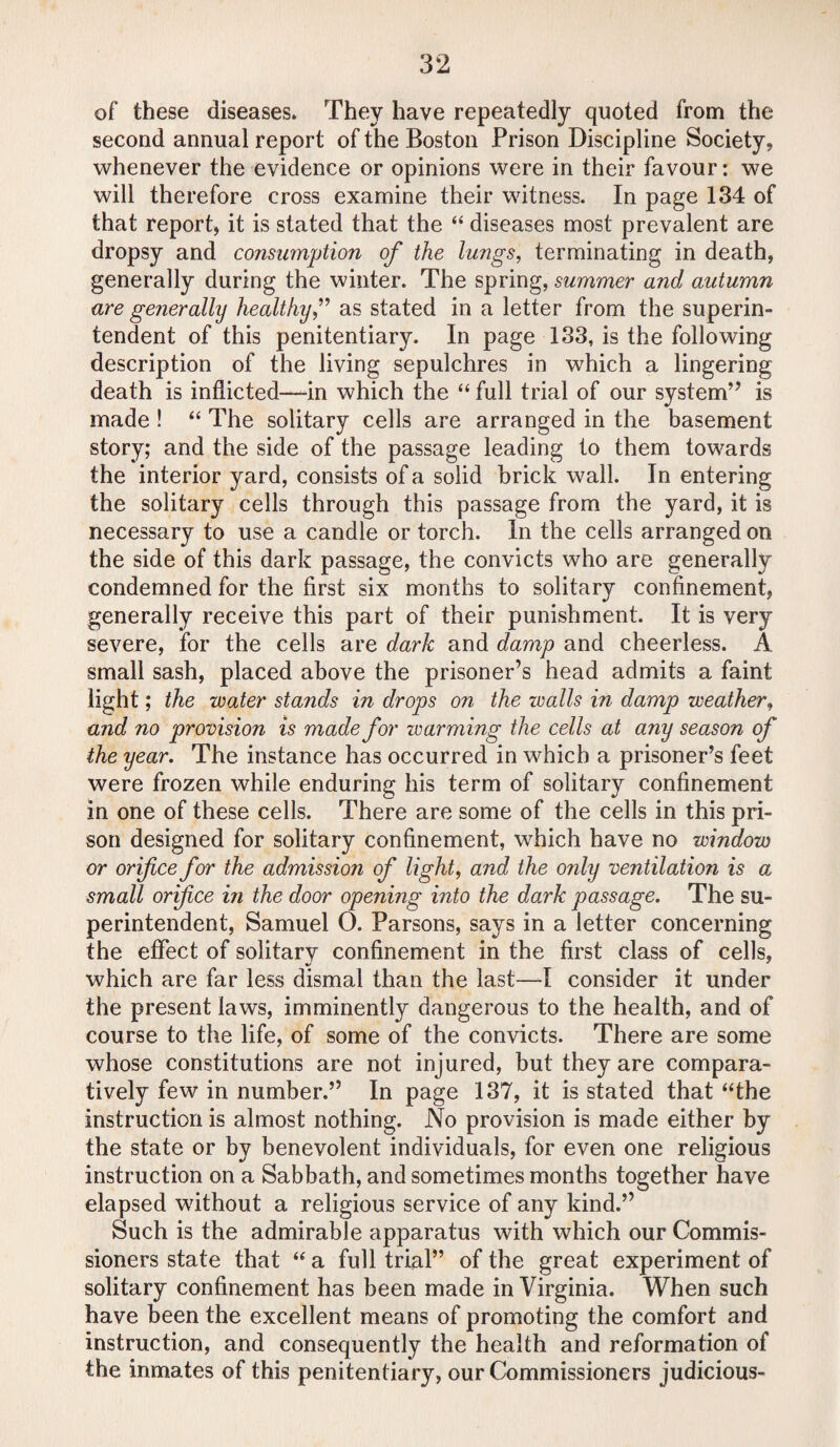 of these diseases* They have repeatedly quoted from the second annual report of the Boston Prison Discipline Society, whenever the evidence or opinions were in their favour: we will therefore cross examine their witness. In page 134 of that report, it is stated that the “ diseases most prevalent are dropsy and consumption of the lungs, terminating in death, generally during the winter. The spring, summer and autumn are generally healthy,” as stated in a letter from the superin¬ tendent of this penitentiary. In page 133, is the following description of the living sepulchres in which a lingering death is inflicted—-in which the “ full trial of our system” is made ! “ The solitary cells are arranged in the basement story; and the side of the passage leading to them towards the interior yard, consists of a solid brick wall. In entering the solitary cells through this passage from the yard, it is necessary to use a candle or torch. In the cells arranged on the side of this dark passage, the convicts who are generally condemned for the first six months to solitary confinement, generally receive this part of their punishment. It is very severe, for the cells are dark and damp and cheerless. A small sash, placed above the prisoner’s head admits a faint light; the water stands in drops on the walls in damp weather, and no provision is made for warming the cells at any season of the year. The instance has occurred in which a prisoner’s feet were frozen while enduring his term of solitary confinement in one of these cells. There are some of the cells in this pri¬ son designed for solitary confinement, which have no window or orifice for the admission of light, and the only ventilation is a small orifice in the door opening into the dark passage. The su¬ perintendent, Samuel O. Parsons, says in a letter concerning the effect of solitary confinement in the first class of cells, which are far less dismal than the last—I consider it under the present laws, imminently dangerous to the health, and of course to the life, of some of the convicts. There are some whose constitutions are not injured, but they are compara¬ tively few in number.” In page 137, it is stated that “the instruction is almost nothing. No provision is made either by the state or by benevolent individuals, for even one religious instruction on a Sabbath, and sometimes months together have elapsed without a religious service of any kind.” Such is the admirable apparatus with which our Commis¬ sioners state that “ a full trial” of the great experiment of solitary confinement has been made in Virginia. When such have been the excellent means of promoting the comfort and instruction, and consequently the health and reformation of the inmates of this penitentiary, our Commissioners judicious-