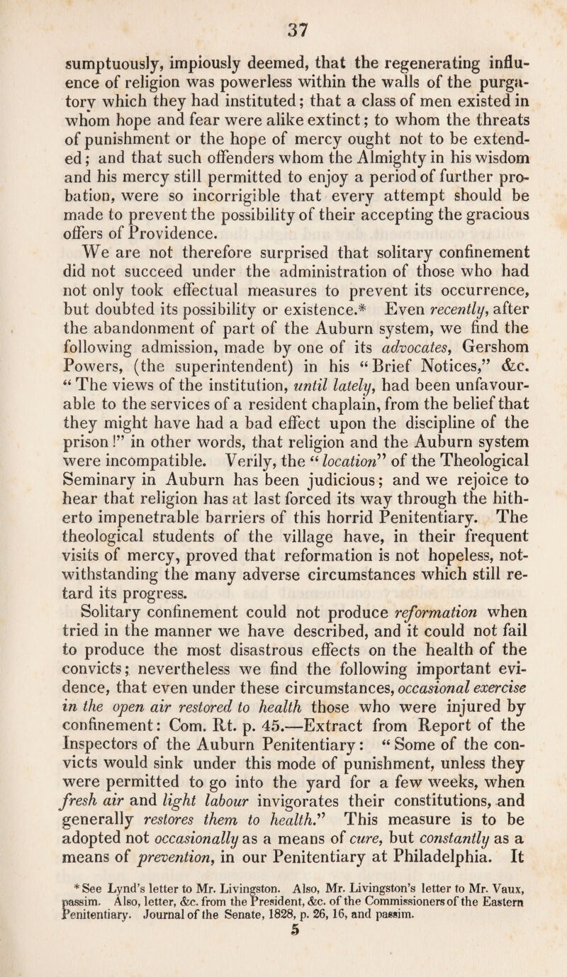 sumptuously, impiously deemed, that the regenerating influ¬ ence of religion was powerless within the walls of the purga¬ tory which they had instituted; that a class of men existed in whom hope and fear were alike extinct; to whom the threats of punishment or the hope of mercy ought not to be extend¬ ed ; and that such offenders whom the Almighty in his wisdom and his mercy still permitted to enjoy a period of further pro¬ bation, were so incorrigible that every attempt should be made to prevent the possibility of their accepting the gracious offers of Providence. We are not therefore surprised that solitary confinement did not succeed under the administration of those who had not only took effectual measures to prevent its occurrence, but doubted its possibility or existence.* Even recently, after the abandonment of part of the Auburn system, we find the following admission, made by one of its advocates, Gershom Powers, (the superintendent) in his “ Brief Notices,” &c. “ The views of the institution, until lately, had been unfavour¬ able to the services of a resident chaplain, from the belief that they might have had a bad effect upon the discipline of the prison!” in other words, that religion and the Auburn system were incompatible. Verily, the “ location” of the Theological Seminary in Auburn has been judicious; and we rejoice to hear that religion has at last forced its way through the hith¬ erto impenetrable barriers of this horrid Penitentiary. The theological students of the village have, in their frequent visits of mercy, proved that reformation is not hopeless, not¬ withstanding the many adverse circumstances which still re¬ tard its progress. Solitary confinement could not produce reformation when tried in the manner we have described, and it could not fail to produce the most disastrous effects on the health of the convicts; nevertheless we find the following important evi¬ dence, that even under these circumstances, occasional exercise in the open air restored to health those who were injured by confinement: Com. Rt. p. 45.—Extract from Report of the Inspectors of the Auburn Penitentiary: “ Some of the con¬ victs would sink under this mode of punishment, unless they were permitted to go into the yard for a few weeks, when fresh air and light labour invigorates their constitutions, and generally restores them to health.” This measure is to be adopted not occasionally as a means of cure, but constantly as a means of prevention, in our Penitentiary at Philadelphia. It * See Lynd’s letter to Mr. Livingston. Also, Mr. Livingston’s letter to Mr. Vaux, passim. Also, letter, &c. from the President, &c. of the Commissioners of the Eastern Penitentiary. Journal of the Senate, 1828, p. 26,16, and passim. 5