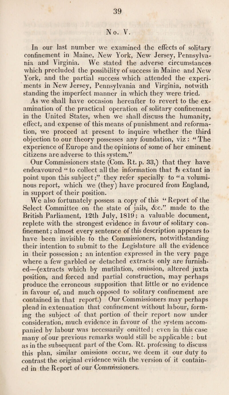 No. V. In our last number we examined the effects of solitary confinement in Maine, New York, New Jersey, Pennsylva¬ nia and Virginia. We stated the adverse circumstances which precluded the possibility of success in Maine and New York, and the partial success which attended the experi¬ ments in New Jersey, Pennsylvania and Virginia, notwith standing the imperfect manner in which they were tried. As we shall have occasion hereafter to revert to the ex¬ amination of the practical operation of solitary confinement in the United States, when we shall discuss the humanity,, effect, and expense of this means of punishment and reforma¬ tion, we proceed at present to inquire whether the third objection to our theory possesses any foundation, viz : “ The experience of Europe and the opinions of some of her eminent citizens are adverse to this system.” Our Commissioners state (Com. Rt. p. 33,) that they have endeavoured “ to collect all the information that Is extant in point upon this subject;” they refer specially to “a volumi¬ nous report, which we (they) have procured from England, in support of their position. We also fortunately possess a copy of this “ Report of the Select Committee on the state of jails, &c.” made to the British Parliament, 12th July, 1819; a valuable document, replete with the strongest evidence in favour of solitary con¬ finement ; almost every sentence of this description appears to have been invisible to the Commissioners, notwithstanding their intention to submit to the Legislature all the evidence in their possession ; an intention expressed in the very page where a few garbled or detached extracts only are furnish¬ ed—(extracts which by mutilation, omission, altered juxta position, and forced and partial construction, may perhaps produce the erroneous supposition that little or no evidence in favour of, and much opposed to solitary confinement are contained in that report.) Our Commissioners may perhaps plead in extenuation that confinement without labour, form¬ ing the subject of that portion of their report now under consideration, much evidence in favour of the system accom¬ panied by labour was necessarily omitted; even in this case many of our previous remarks would still be applicable : but as in the subsequent part of the Com. Rt. professing to discuss this plan, similar omissions occur, we deem it our duty to contrast the original evidence with the version of it contain¬ ed in the Report of our Commissioners.