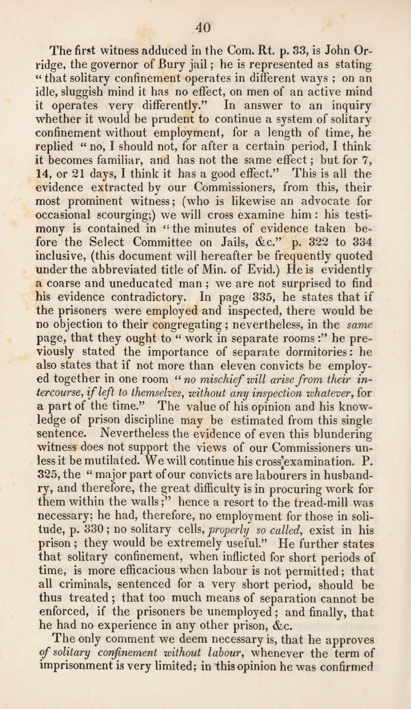 The first witness adduced in the Com. Rt. p. 33, is John Or- ridge, the governor of Bury jail; he is represented as stating “ that solitary confinement operates in different ways ; on an idle, sluggish mind it has no effect, on men of an active mind it operates very differently.” In answer to an inquiry whether it would he prudent to continue a system of solitary confinement without employment, for a length of time, he replied “ no, I should not, for after a certain period, I think it becomes familiar, and has not the same effect; but for 7, 14, or 21 days, I think it has a good effect.” This is all the evidence extracted bv our Commissioners, from this, their most prominent witness; (who is likewise an advocate for occasional scourging;) we will cross examine him : his testi¬ mony is contained in “ the minutes of evidence taken be¬ fore the Select Committee on Jails, &c.” p. 322 to 334 inclusive, (this document will hereafter be frequently quoted under the abbreviated title of Min. of Evid.) He is evidently a coarse and uneducated man ; we are not surprised to find his evidence contradictory. In page 335, he states that if the prisoners were employed and inspected, there would be no objection to their congregating; nevertheless, in the same page, that they ought to “ work in separate roomshe pre¬ viously stated the importance of separate dormitories: he also states that if not more than eleven convicts be employ¬ ed together in one room “ no mischief will arise from their in¬ tercourse, if left to themselves, without any inspection whatever, for a part of the time.” The value of his opinion and his know¬ ledge of prison discipline may be estimated from this single sentence. Nevertheless the evidence of even this blundering witness does not support the views of our Commissioners un¬ less it be mutilated. We will continue his cross-examination. P. 325, the “ major part of our convicts are labourers in husband¬ ry, and therefore, the great difficulty is in procuring work for them within the wallshence a resort to the tread-mill was necessary; he had, therefore, no employment for those in soli¬ tude, p. 330; no solitary cells, properly so called, exist in his prison ; they would be extremely useful.” He further states that solitary confinement, when inflicted for short periods of time, is more efficacious when labour is not permitted; that all criminals, sentenced for a very short period, should be thus treated ; that too much means of separation cannot be enforced, if the prisoners be unemployed; and finally, that he had no experience in any other prison, &c. The only comment we deem necessary is, that he approves of solitary confinement without labour, whenever the term of imprisonment is very limited; in this opinion he was confirmed