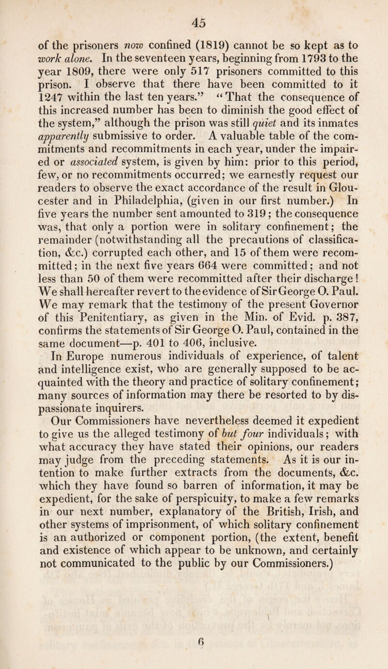 of the prisoners now confined (1819) cannot be so kept as to work alone. In the seventeen years, beginning from 1793 to the year 1809, there were only 517 prisoners committed to this prison. I observe that there have been committed to it 1247 within the last ten years.’’ “That the consequence of this increased number has been to diminish the good effect of the system,” although the prison was still quiet and its inmates apparently submissive to order. A valuable table of the com¬ mitments and recommitments in each year, under the impair¬ ed or associated system, is given by him: prior to this period, few, or no recommitments occurred; we earnestly request our readers to observe the exact accordance of the result in Glou¬ cester and in Philadelphia, (given in our first number.) In five years the number sent amounted to 319; the consequence was, that only a portion were in solitary confinement; the remainder (notwithstanding all the precautions of classifica¬ tion, &c.) corrupted each other, and 15 of them were recom¬ mitted ; in the next five years 664 were committed; and not less than 50 of them were recommitted after their discharge! We shall hereafter revert to theevidence of SirGeorge O. Paul. We may remark that the testimony of the present Governor of this Penitentiary, as given in the Min. of Evid. p. 387, confirms the statements of Sir George O. Paul, contained in the same document—p. 401 to 406, inclusive. In Europe numerous individuals of experience, of talent and intelligence exist, who are generally supposed to be ac¬ quainted with the theory and practice of solitary confinement; many sources of information may there be resorted to by dis¬ passionate inquirers. Our Commissioners have nevertheless deemed it expedient to give us the alleged testimony of but four individuals; with wrhat accuracy they have stated their opinions, our readers may judge from the preceding statements. As it is our in¬ tention to make further extracts from the documents, &c. which they have found so barren of information, it may be expedient, for the sake of perspicuity, to make a few remarks in our next number, explanatory of the British, Irish, and other systems of imprisonment, of which solitary confinement is an authorized or component portion, (the extent, benefit and existence of which appear to be unknown, and certainly not communicated to the public by our Commissioners.)