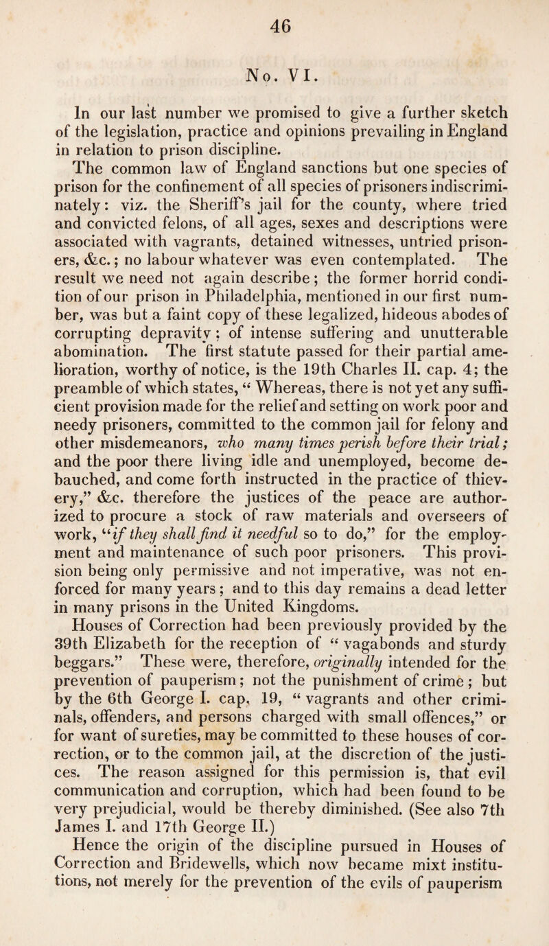 No. VI. In our last number we promised to give a further sketch of the legislation, practice and opinions prevailing in England in relation to prison discipline. The common law of England sanctions but one species of prison for the confinement of all species of prisoners indiscrimi¬ nately : viz. the Sheriff’s jail for the county, where tried and convicted felons, of all ages, sexes and descriptions were associated with vagrants, detained witnesses, untried prison¬ ers, &c.; no labour whatever was even contemplated. The result we need not again describe; the former horrid condi¬ tion of our prison in Philadelphia, mentioned in our first num¬ ber, was but a faint copy of these legalized, hideous abodes of corrupting depravity ; of intense suffering and unutterable abomination. The first statute passed for their partial ame¬ lioration, worthy of notice, is the 19th Charles II. cap. 4; the preamble of which states, “ Whereas, there is not yet any suffi¬ cient provision made for the relief and setting on work poor and needy prisoners, committed to the common jail for felony and other misdemeanors, who many times perish before their trial; and the poor there living idle and unemployed, become de¬ bauched, and come forth instructed in the practice of thiev¬ ery,” &c. therefore the justices of the peace are author¬ ized to procure a stock of raw materials and overseers of work, uif they shall find it needful so to do,” for the employ¬ ment and maintenance of such poor prisoners. This provi¬ sion being only permissive and not imperative, was not en¬ forced for many years ; and to this day remains a dead letter in many prisons in the United Kingdoms. Houses of Correction had been previously provided by the 39th Elizabeth for the reception of “ vagabonds and sturdy beggars.” These were, therefore, originally intended for the prevention of pauperism; not the punishment of crime ; but by the 6th George I. cap, 19, “ vagrants and other crimi¬ nals, offenders, and persons charged with small offences,” or for want of sureties, may be committed to these houses of cor¬ rection, or to the common jail, at the discretion of the justi¬ ces. The reason assigned for this permission is, that evil communication and corruption, which had been found to be very prejudicial, would be thereby diminished. (See also 7th James I. and 17th George II.) Hence the origin of the discipline pursued in Houses of Correction and Bridewells, which now became mixt institu¬ tions, not merely for the prevention of the evils of pauperism