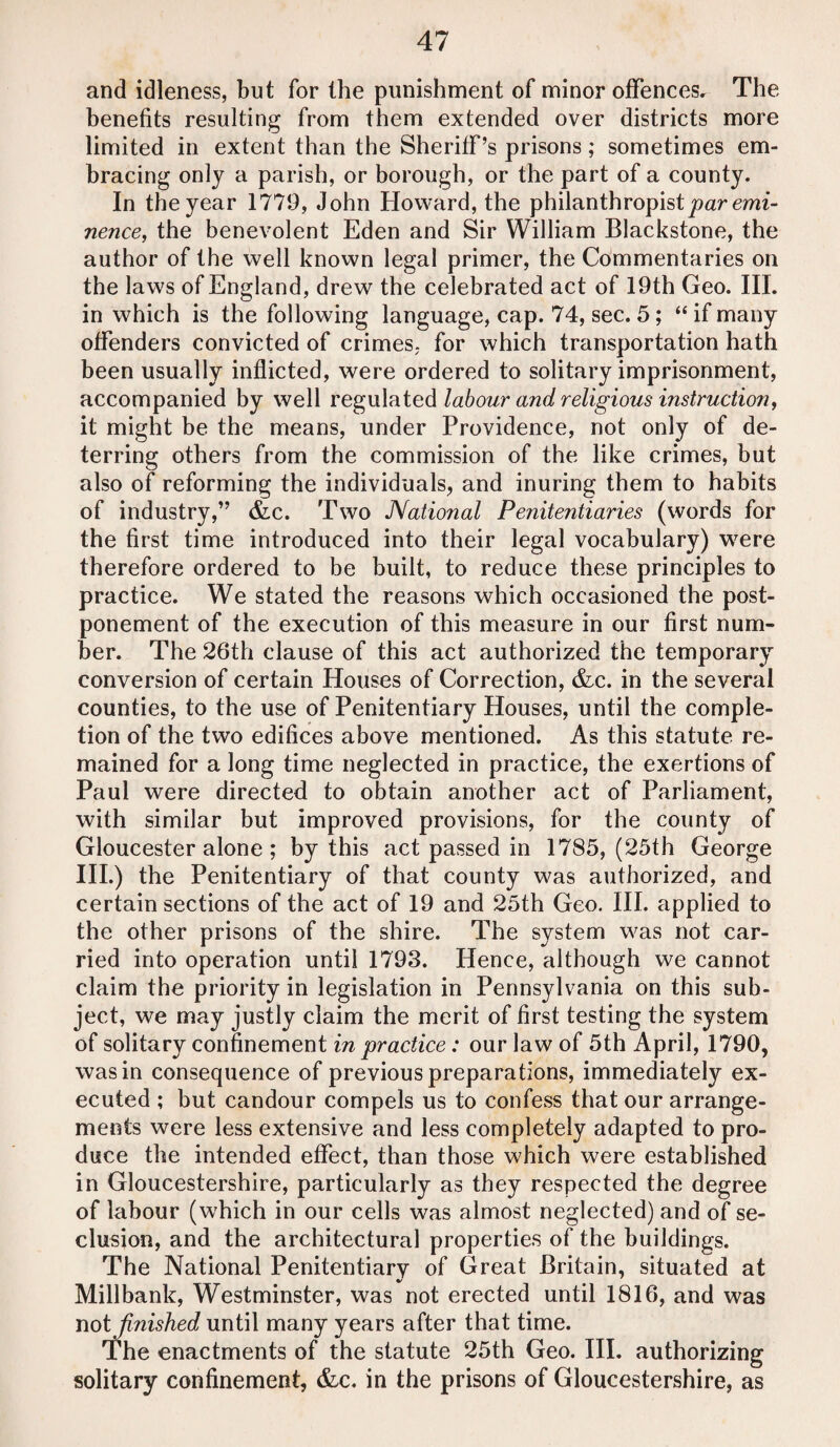 and idleness, but for the punishment of minor offences. The benefits resulting from them extended over districts more limited in extent than the Sheriff’s prisons; sometimes em¬ bracing only a parish, or borough, or the part of a county. In the year 1779, John Howard, the philanthropist par emi¬ nence, the benevolent Eden and Sir William Blackstone, the author of the well known legal primer, the Commentaries on the laws of England, drew the celebrated act of 19th Geo. III. in which is the following language, cap. 74, sec. 5; “if many offenders convicted of crimes, for which transportation hath been usually inflicted, were ordered to solitary imprisonment, accompanied by well regulated labour and religious instruction, it might be the means, under Providence, not only of de¬ terring others from the commission of the like crimes, but also of reforming the individuals, and inuring them to habits of industry,” &c. Two National Penitentiaries (words for the first time introduced into their legal vocabulary) were therefore ordered to be built, to reduce these principles to practice. We stated the reasons which occasioned the post¬ ponement of the execution of this measure in our first num¬ ber. The 26th clause of this act authorized the temporary conversion of certain Houses of Correction, &c. in the several counties, to the use of Penitentiary Houses, until the comple¬ tion of the two edifices above mentioned. As this statute re¬ mained for a long time neglected in practice, the exertions of Paul were directed to obtain another act of Parliament, with similar but improved provisions, for the county of Gloucester alone ; by this act passed in 1785, (25th George III.) the Penitentiary of that county was authorized, and certain sections of the act of 19 and 25th Geo. III. applied to the other prisons of the shire. The system was not car¬ ried into operation until 1793. Hence, although we cannot claim the priority in legislation in Pennsylvania on this sub¬ ject, we may justly claim the merit of first testing the system of solitary confinement in practice: our law of 5th April, 1790, was in consequence of previous preparations, immediately ex¬ ecuted ; but candour compels us to confess that our arrange¬ ments were less extensive and less completely adapted to pro¬ duce the intended effect, than those which were established in Gloucestershire, particularly as they respected the degree of labour (which in our cells was almost neglected) and of se¬ clusion, and the architectural properties of the buildings. The National Penitentiary of Great Britain, situated at Millbank, Westminster, was not erected until 1816, and was not finished until many years after that time. The enactments of the statute 25th Geo. III. authorizing solitary confinement, &c. in the prisons of Gloucestershire, as