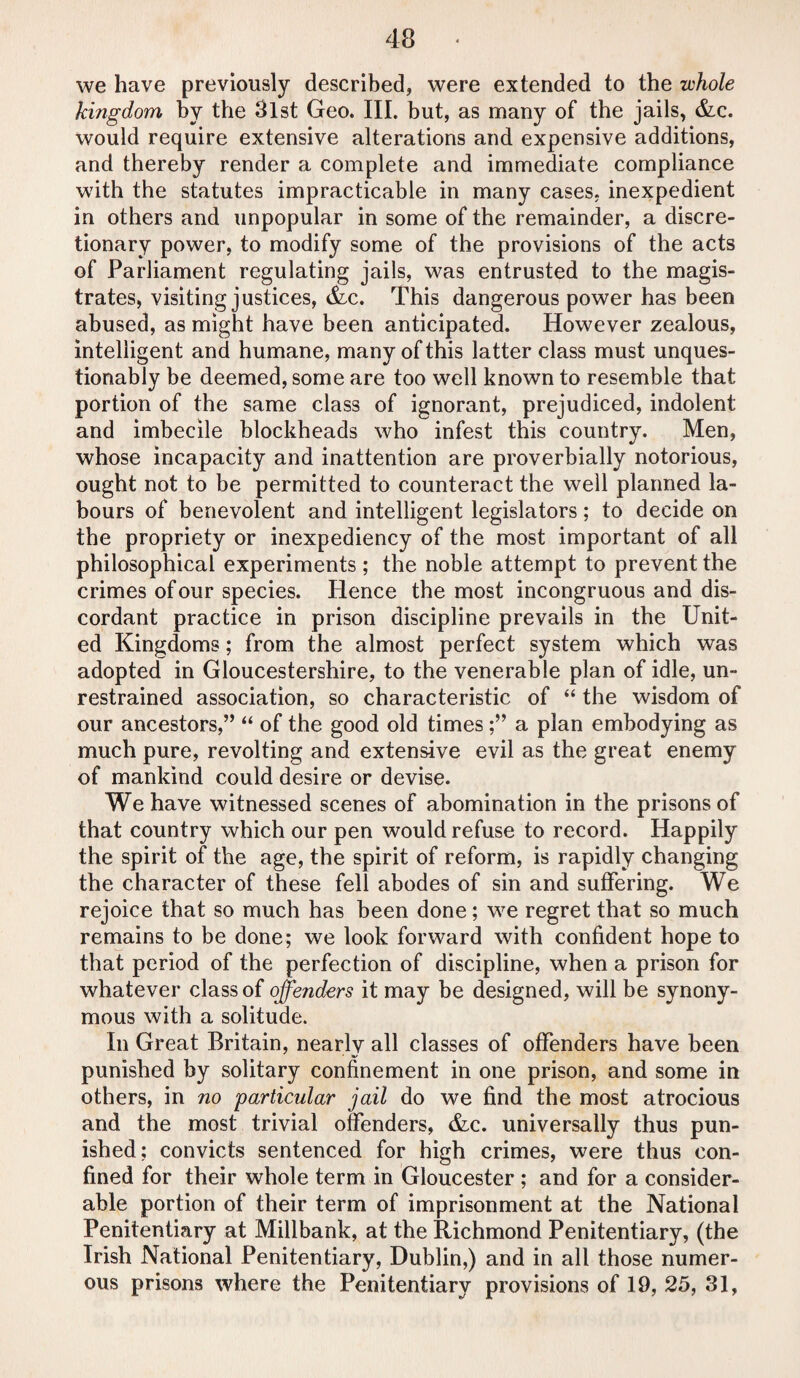 43 we have previously described, were extended to the whole kingdom by the 3lst Geo. III. but, as many of the jails, &c. would require extensive alterations and expensive additions, and thereby render a complete and immediate compliance with the statutes impracticable in many cases, inexpedient in others and unpopular in some of the remainder, a discre¬ tionary power, to modify some of the provisions of the acts of Parliament regulating jails, was entrusted to the magis¬ trates, visiting justices, &c. This dangerous power has been abused, as might have been anticipated. However zealous, intelligent and humane, many of this latter class must unques¬ tionably be deemed, some are too well known to resemble that portion of the same class of ignorant, prejudiced, indolent and imbecile blockheads who infest this country. Men, whose incapacity and inattention are proverbially notorious, ought not to be permitted to counteract the well planned la¬ bours of benevolent and intelligent legislators; to decide on the propriety or inexpediency of the most important of all philosophical experiments ; the noble attempt to prevent the crimes of our species. Hence the most incongruous and dis¬ cordant practice in prison discipline prevails in the Unit¬ ed Kingdoms; from the almost perfect system which was adopted in Gloucestershire, to the venerable plan of idle, un¬ restrained association, so characteristic of “ the wisdom of our ancestors,’’ “ of the good old timesa plan embodying as much pure, revolting and extensive evil as the great enemy of mankind could desire or devise. We have witnessed scenes of abomination in the prisons of that country which our pen would refuse to record. Happily the spirit of the age, the spirit of reform, is rapidly changing the character of these fell abodes of sin and suffering. We rejoice that so much has been done; we regret that so much remains to be done; we look forward with confident hope to that period of the perfection of discipline, when a prison for whatever class of offenders it may be designed, will be synony¬ mous with a solitude. In Great Britain, nearly all classes of offenders have been punished by solitary confinement in one prison, and some in others, in no 'particular jail do we find the most atrocious and the most trivial offenders, &c. universally thus pun¬ ished; convicts sentenced for high crimes, were thus con¬ fined for their whole term in Gloucester ; and for a consider¬ able portion of their term of imprisonment at the National Penitentiary at Millbank, at the Richmond Penitentiary, (the Irish National Penitentiary, Dublin,) and in all those numer¬ ous prisons where the Penitentiary provisions of 19, 25, 31,